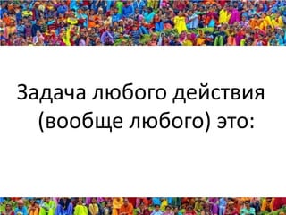 Задача любого действия
  (вообще любого) это:
 