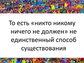 То есть «никто никому
 ничего не должен» не
 единственный способ
    существования
 