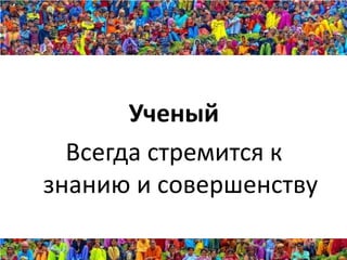 Ученый
  Всегда стремится к
знанию и совершенству
 