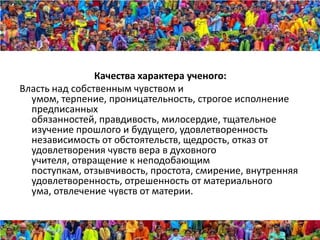 Качества характера ученого:
Власть над собственным чувством и
  умом, терпение, проницательность, строгое исполнение
  предписанных
  обязанностей, правдивость, милосердие, тщательное
  изучение прошлого и будущего, удовлетворенность
  независимость от обстоятельств, щедрость, отказ от
  удовлетворения чувств вера в духовного
  учителя, отвращение к неподобающим
  поступкам, отзывчивость, простота, смирение, внутренняя
  удовлетворенность, отрешенность от материального
  ума, отвлечение чувств от материи.
 