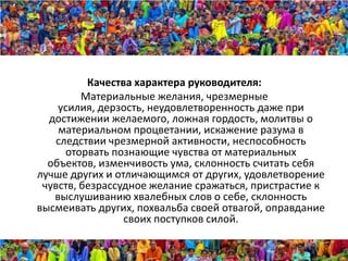Качества характера руководителя:
         Материальные желания, чрезмерные
    усилия, дерзость, неудовлетворенность даже при
  достижении желаемого, ложная гордость, молитвы о
    материальном процветании, искажение разума в
    следствии чрезмерной активности, неспособность
      оторвать познающие чувства от материальных
  объектов, изменчивость ума, склонность считать себя
лучше других и отличающимся от других, удовлетворение
 чувств, безрассудное желание сражаться, пристрастие к
   выслушиванию хвалебных слов о себе, склонность
высмеивать других, похвальба своей отвагой, оправдание
                 своих поступков силой.
 