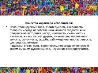 Качества характера исполнителя:
• Неконтролируемый гнев, язвительность, склонность
  говорить исходя из собственной ложной гордости и не
  опираясь на авторитет шастр, ненависть, склонность к
  насилию, жизнь за счет других, лицемерие, постоянная
  вялость, склочность, скорбь, заблуждение, несчастливость,
   депрессия, ложные
  надежды, страх, лень, сонливость, неосведомленность о
  своем высшем духовном «я», неумение сосредоточится.
 