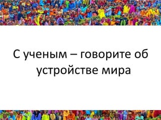 С ученым – говорите об
    устройстве мира
 