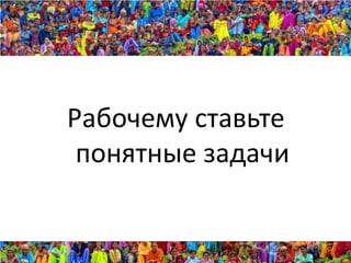 Рабочему ставьте
 понятные задачи
 