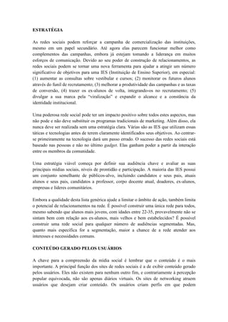 ESTRATÉGIA

As redes sociais podem reforçar a campanha de comercialização das instituições,
mesmo em um papel secundário. Até agora elas parecem funcionar melhor como
complementos das campanhas, embora já estejam tomando a liderança em muitos
esforços de comunicação. Devido ao seu poder de construção de relacionamentos, as
redes sociais podem se tornar uma nova ferramenta para ajudar a atingir um número
significativo de objetivos para uma IES (Instituição de Ensino Superior), em especial:
(1) aumentar as consultas sobre vestibular e cursos; (2) monitorar os futuros alunos
através do funil de recrutamento; (3) melhorar a produtividade das campanhas e as taxas
de conversão, (4) trazer os ex-alunos de volta, integrando-os no recrutamento; (5)
divulgar a sua marca pela “viralização” e expandir o alcance e a constância da
identidade institucional.

Uma poderosa rede social pode ter um impacto positivo sobre todos estes aspectos, mas
não pode e não deve substituir os programas tradicionais de marketing. Além disso, ela
nunca deve ser realizada sem uma estratégia clara. Várias são as IES que utilizam essas
táticas e tecnologias antes de terem claramente identificados seus objetivos. Ao centrar-
se primeiramente na tecnologia dará um passo errado. O sucesso das redes sociais está
baseado nas pessoas e não no último gadget. Elas ganham poder a partir da interação
entre os membros da comunidade.

Uma estratégia viável começa por definir sua audiência chave e avaliar as suas
principais mídias sociais, níveis de prontidão e participação. A maioria das IES possui
um conjunto semelhante de públicos-alvo, incluindo: candidatos e seus pais, atuais
alunos e seus pais, candidatos a professor, corpo docente atual, doadores, ex-alunos,
empresas e líderes comunitários.

Embora a qualidade desta lista genérica ajude a limitar o âmbito de ação, também limita
o potencial de relacionamentos na rede. É possível construir uma única rede para todos,
mesmo sabendo que alunos mais jovens, com idades entre 22-35, provavelmente não se
sintam bem com relação aos ex-alunos, mais velhos e bem estabelecidos? É possível
construir uma rede social para qualquer número de audiências segmentadas. Mas,
quanto mais específica for a segmentação, maior a chance de a rede atender aos
interesses e necessidades comuns.

CONTEÚDO GERADO PELOS USUÁRIOS

A chave para a compreensão da mídia social é lembrar que o conteúdo é o mais
importante. A principal função dos sites de redes sociais é a de exibir conteúdo gerado
pelos usuários. Eles não existem para nenhum outro fim, e contrariamente à percepção
popular equivocada, não são apenas diários virtuais. Os sites de networking atraem
usuários que desejam criar conteúdo. Os usuários criam perfis em que podem
 