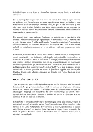 individualizar-se através de texto, fotografias, blogues e outras funções e aplicações
oferecidas.

Redes sociais poderosas possuem duas coisas em comum. Em primeiro lugar, crescem
no ambiente web. Evoluções nos softwares, tecnologias de redes e de hardwares têm
transformado a web em um lugar altamente fluído, no qual os sites individuais já não
são vistos como destinos fechados, mas como plataformas abertas que conectam os
usuários a um vasto mundo de outros sites e serviços. Assim sendo, a rede criada deve
se comportar da mesma maneira.

Em segundo lugar, redes poderosas funcionam em sintonia com as expectativas dos
usuários. Para os usuários de hoje, especialmente os da virada do século, a web tem sido
o centro das suas vidas. A mídia social permite "uma cultura participativa”, segundo os
autores do relatório do Conselho de Pesquisa de Hanover 2008. Essa é uma cultura
definida por participantes altamente ativos que utilizam o meio para expressar-se e atrair
a outros.

Para muitos, é um clube social virtual, diário: fichário, álbum de fotos, e uma up-to-the-
minute enciclopédia – isto limitando a visão às redes mais conhecidas como MySpace e
Facebook. A rede social, porém, é muito mais. É um espaço no qual as pessoas decidem
que assuntos e notícias interessam ou não, em que as questões podem ser examinadas
com maior profundidade que na mídia tradicional. Nesta última, movimentos sociais e
políticos nascem, tais como Voice of the Faithful (VOTF), no qual as pessoas têm se
comunicado de forma profunda, tal como os jornalistas egípcios que lutam pela
liberdade de expressão, achando o paradeiro um do outro pelo Twitter depois de terem
sido detidos.

O CONTEÚDO ESTÁ ATIVO

Todo o conteúdo da rede social é destinado a suscitar reações. Mesmo o YouTube possui
funcionalidades que permitem aos telespectadores comentarem, elogiarem, criticarem,
dissecar ou zombar dos vídeos. O conteúdo deve ser compartilhado através da
etiquetagem (tagging), dos marcadores de livro (bookmarking) ou usando mini-
aplicativos como widgets que conectam os usuários na internet e capacita-os a puxar
conteúdo de um site e colocá-lo em outro.

Esta partilha de conteúdo gera tráfego e movimentações entre redes sociais, blogues e
outras implementações de mídias sociais. Quando os usuários partilham conteúdo, estão
fazendo o que Larry Weber chama de "viral word of mouse", sensibilizando os outros
pela divulgação através do domínio digital. No coração dos serviços e tecnologias da
Web 2.0, partindo das redes sociais ao desenvolvimento dos softwares abertos, está o
conteúdo compartilhado.
 