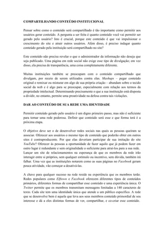 COMPARTILHANDO CONTEÚDO INSTITUCIONAL

Pensar sobre como o conteúdo será compartilhado é tão importante como permitir aos
usuários gerar conteúdo. A pergunta a ser feita é quanto conteúdo você vai permitir ser
gerado pelo usuário? Isto é crucial, porque este conteúdo é que vai impulsionar o
crescimento do site e atrair outros usuários. Além disso, é preciso indagar quanto
conteúdo gerado pela instituição será compartilhado no site?

Este conteúdo não precisa revelar o que o administrador da informação não deseja que
seja publicado. Uma página em rede social não exige esse tipo de divulgação; em vez
disso, ela precisa de transparência, uma coisa completamente diferente.

Muitas instituições também se preocupam com o conteúdo compartilhado que
divulgam, por receio de serem utilizados contra elas. Mashups – pegar conteúdo
original e remixar ou misturar em algo de sua própria criação – abundam sobre o tecido
social da web e é algo para se preocupar, especialmente com relação aos termos da
propriedade intelectual. Determinando precisamente o que a sua instituição está disposta
a dividir, no entanto, permite uma proatividade na defesa contra tais violações.

DAR AO CONTEÚDO DE SUA REDE UMA IDENTIDADE

Permitir conteúdo gerado pelo usuário é um digno primeiro passo, mas não é suficiente
para tornar uma rede poderosa. Definir que conteúdo será esse e que forma terá é a
próxima etapa.

O objetivo deve ser o de desenvolver redes sociais nas quais as pessoas queiram se
associar. Oferecer aos usuários o mesmo tipo de conteúdo que poderão obter em outros
sites é contraproducente. Por que elas deveriam participar de sua imitação do site
YouTube? Oferecer às pessoas a oportunidade de fazer aquilo que já podem fazer em
outro lugar é redundante e sem originalidade o suficiente para atraí-los para a sua rede.
Lançar um site de relacionamentos na esperança de que os membros da rede irão
interagir entre si próprios, sem qualquer estímulo ou incentivo, sem dúvida, também irá
falhar. Uma vez que as instituições notarem como as suas páginas no Facebook geram
pouca atividade, vão começar a desativá-las.

A chave para qualquer sucesso na rede reside na experiência que os membros terão.
Redes populares como Elftown e Facebook oferecem diferentes tipos de conteúdos
primários, diferentes formas de compartilhar esse conteúdo e uma experiência única. O
Twitter permite que os membros transmitam mensagens limitadas a 140 caracteres de
texto. Cada site tem uma identidade única que atende a um público específico. A rede
que se desenvolve bem é aquela que leva aos seus membros conteúdo primordial de seu
interesse e dá a eles distintas formas de ver, compartilhar, e co-criar esse conteúdo.
 