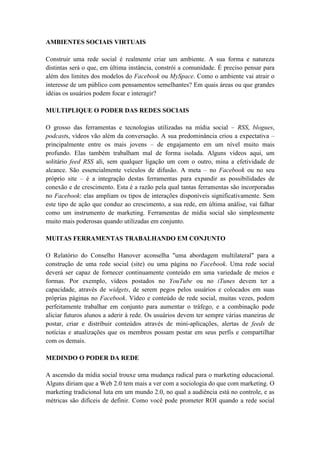 AMBIENTES SOCIAIS VIRTUAIS

Construir uma rede social é realmente criar um ambiente. A sua forma e natureza
distintas será o que, em última instância, constrói a comunidade. É preciso pensar para
além dos limites dos modelos do Facebook ou MySpace. Como o ambiente vai atrair o
interesse de um público com pensamentos semelhantes? Em quais áreas ou que grandes
idéias os usuários podem focar e interagir?

MULTIPLIQUE O PODER DAS REDES SOCIAIS

O grosso das ferramentas e tecnologias utilizadas na mídia social – RSS, blogues,
podcasts, vídeos vão além da conversação. A sua predominância criou a expectativa –
principalmente entre os mais jovens – de engajamento em um nível muito mais
profundo. Elas também trabalham mal de forma isolada. Alguns vídeos aqui, um
solitário feed RSS ali, sem qualquer ligação um com o outro, mina a efetividade de
alcance. São essencialmente veículos de difusão. A meta – no Facebook ou no seu
próprio site – é a integração destas ferramentas para expandir as possibilidades de
conexão e de crescimento. Esta é a razão pela qual tantas ferramentas são incorporadas
no Facebook: elas ampliam os tipos de interações disponíveis significativamente. Sem
este tipo de ação que conduz ao crescimento, a sua rede, em última análise, vai falhar
como um instrumento de marketing. Ferramentas de mídia social são simplesmente
muito mais poderosas quando utilizadas em conjunto.

MUITAS FERRAMENTAS TRABALHANDO EM CONJUNTO

O Relatório do Conselho Hanover aconselha "uma abordagem multilateral" para a
construção de uma rede social (site) ou uma página no Facebook. Uma rede social
deverá ser capaz de fornecer continuamente conteúdo em uma variedade de meios e
formas. Por exemplo, vídeos postados no YouTube ou no iTunes devem ter a
capacidade, através de widgets, de serem pegos pelos usuários e colocados em suas
próprias páginas no Facebook. Vídeo e conteúdo de rede social, muitas vezes, podem
perfeitamente trabalhar em conjunto para aumentar o tráfego, e a combinação pode
aliciar futuros alunos a aderir à rede. Os usuários devem ter sempre várias maneiras de
postar, criar e distribuir conteúdos através de mini-aplicações, alertas de feeds de
notícias e atualizações que os membros possam postar em seus perfis e compartilhar
com os demais.

MEDINDO O PODER DA REDE

A ascensão da mídia social trouxe uma mudança radical para o marketing educacional.
Alguns diriam que a Web 2.0 tem mais a ver com a sociologia do que com marketing. O
marketing tradicional luta em um mundo 2.0, no qual a audiência está no controle, e as
métricas são difíceis de definir. Como você pode prometer ROI quando a rede social
 