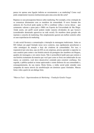 parece ter apenas uma ligação indireta ao recrutamento e ao marketing? Como você
pode comprometer recursos institucionais para uma coisa não tão certa?

Repense os seus pressupostos básicos sobre marketing. Por exemplo, evite a tentação de
se comunicar diretamente com os membros da comunidade. O novo formato dos
anúncios do Facebook pode ajudar as IES a combinar velhas e novas táticas – que
certamente valeram a pena para o MBA em Esporte da Universidade de São Diego.
Ainda assim, um perfil social poderá render maiores dividendos do que banners
(considerados demasiado agressivos na rede social). Os membros desta geração não
rejeitam o conceito de marketing. Eles simplesmente querem um melhor controle sobre
as suas experiências de marketing.

A rede social favorece a comunicação e interação às mensagens tradicionais. Antes as
IES tinham um papel limitado nesse novo contexto, mas rapidamente perceberam o
valor estratégico de atuação e hoje são criadoras de comunidades. Por isso, o
responsável por esta área, seja em IES ou em empresas, precisa aprender a capacitar os
seus usuários para contar a sua história através de postagens dos membros em blogues,
quadros de mensagens e em outros locais. Não é aconselhável pedir para que contem a
sua história exatamente da maneira que você quer como se fosse um embaixador da sua
marca; ao contrário, você deve desenvolver conteúdo para construir confiança. Em
seguida, o público poderá se tornar apaixonado e crente defensor de sua comunidade e,
consequentemente, da sua marca. Desta forma, a mídia social pode estender uma
campanha de marca através da sensibilização em domínios quase ilimitados. Marcas
fortes virão a partir de um diálogo forte.


*Marcos Facó – Superintendente de Marketing – Fundação Getulio Vargas
 