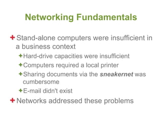 Networking Fundamentals

Stand-alone computers were insufficient in
a business context
  Hard-drive capacities were insufficient
  Computers required a local printer
  Sharing documents via the sneakernet was
  cumbersome
  E-mail didn't exist
Networks addressed these problems
 
