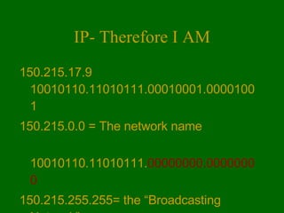 IP- Therefore I AM 150.215.17.9 10010110.11010111.00010001.00001001 150.215.0.0 = The network name 10010110.11010111. 00000000.00000000 150.215.255.255= the “Broadcasting Network” 10010110.11010111. 11111111.11111111 