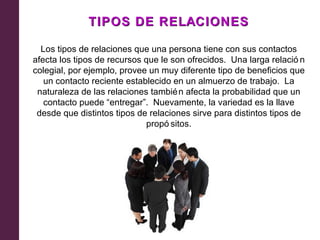 TIPOS DE RELACIONES

  Los tipos de relaciones que una persona tiene con sus contactos
afecta los tipos de recursos que le son ofrecidos. Una larga relació n
colegial, por ejemplo, provee un muy diferente tipo de beneficios que
   un contacto reciente establecido en un almuerzo de trabajo. La
 naturaleza de las relaciones tambié n afecta la probabilidad que un
   contacto puede “entregar”. Nuevamente, la variedad es la llave
 desde que distintos tipos de relaciones sirve para distintos tipos de
                             propó sitos.
 