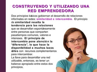 CONSTRUYENDO Y UTILIZANDO UNA
     RED EMPRENDEDORA
Dos principios bá sicos gobiernan el desarrollo de relaciones
informales en redes: similaridad e intercambio. El principio
de similaridad resalta la
tendencia para las relaciones
que se desarrollan espontá  neamente
entre personas que comparten
pasatiempos comunes, valores e
intereses. El principio de
intercambio pone atenció n la
“diferencia”, lo que hace la
disponibilidad a muchos lazos
útiles con recursos complementarios
para intercambiar.
La llave para desarrollar una red
utilizable, entonces, es tener un
balance apropiado entre estos dos
principios.
 