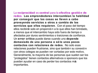 La reciprocidad es central para la efectiva gestió n de
redes. Los emprendedores intercambian la habilidad
por conseguir que las cosas se lleven a cabo
proveyendo servicios a otros a cambio de los
servicios que ellos requieren. Con el paso del tiempo
ellos recibirá solo en proporció n a lo que ellos han brindado,
             n
a menos que el intercambio haya sido fuera de tiempo o
afectados por duros sentimientos o traiciones de confianza.
Un error crítico puede darse cuando uno depende
demasiado de una persona o só lo unos pocos
contactos con relaciones de redes. No solo esas
relaciones pueden frustrarse, sino que tambié n su conexió n
con otros colegas se pueden ver cortadas por este motivo.
Generalmente, la mayoría de las personas que suelen ser los
“protegidos” tienen contactos alternativos o sponsors que los
puedan ayudar en caso de perder los contactos má     s
importantes.
 