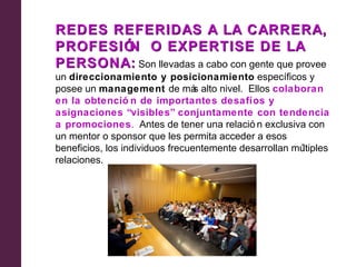 REDES REFERIDAS A LA CARRERA,
PROFESIÓ O EXPERTISE DE LA
        N
PERSONA: Son llevadas a cabo con gente que provee
un direccionamiento y posicionamiento específicos y
posee un management de má alto nivel. Ellos colaboran
                                 s
en la obtenció n de importantes desafíos y
asignaciones “visibles” conjuntamente con tendencia
a promociones. Antes de tener una relació n exclusiva con
un mentor o sponsor que les permita acceder a esos
beneficios, los individuos frecuentemente desarrollan múltiples
relaciones.
 