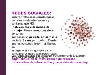 REDES SOCIALES:
Incluyen relaciones caracterizadas
por altos niveles de cercanía y
confianza que NO
Incluyen las relaciones de
trabajo. Usualmente, consiste en
personas
que tienen un pasado en común o
un interé s en particular. Desde
que las personas tienen má libertad
                           s
en
escoger a sus amigos que a sus
compañ eros de trabajo, estas redes
Las redesser menos cerradas. frecuentemente juegan un
tienden a sociales, sin embargo,
papel crítico en la movilizació n de recursos,
transmisió n de informació n y provisió n de coaching.
 