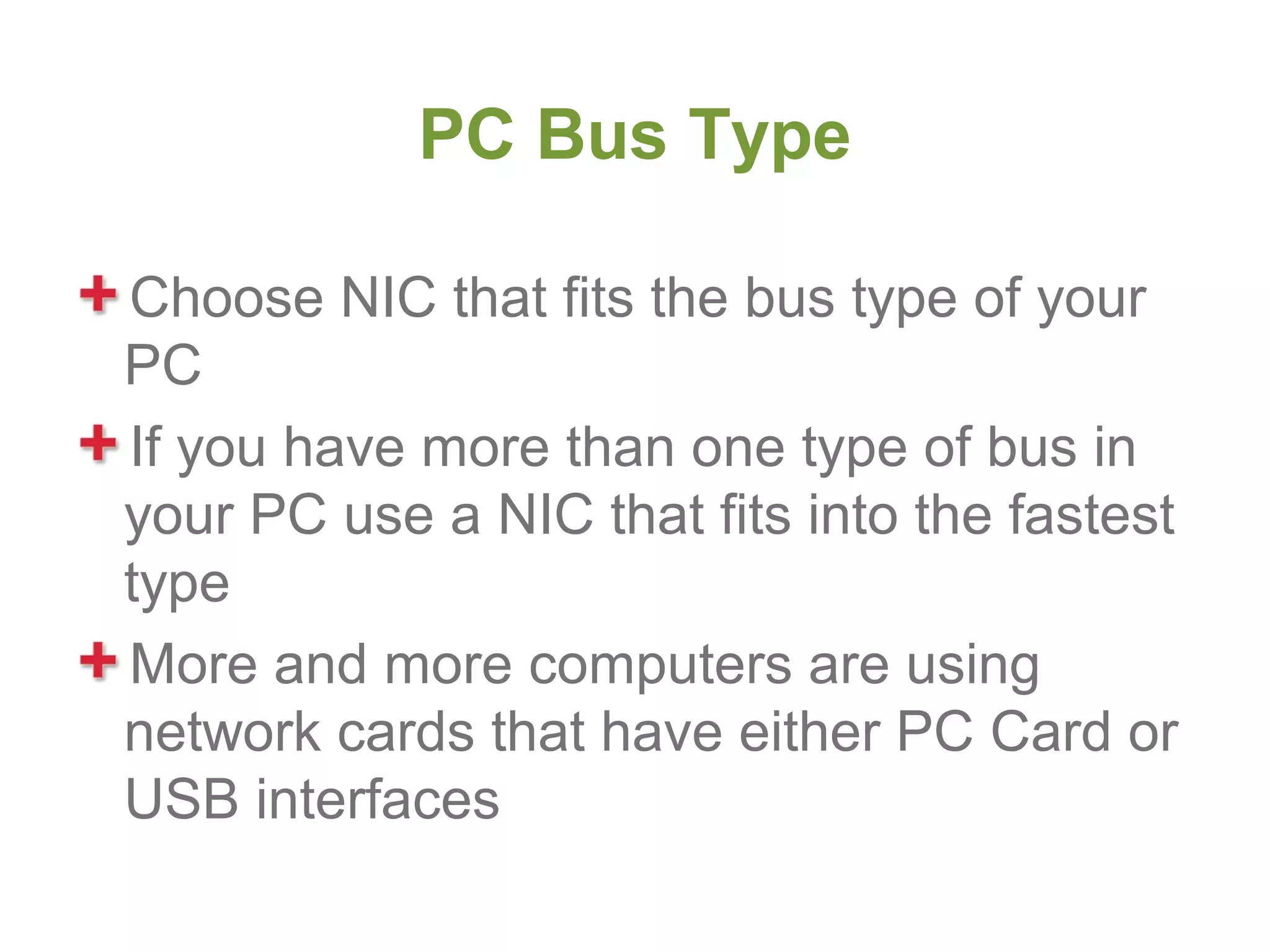 PC Bus Type

Choose NIC that fits the bus type of your
PC
If you have more than one type of bus in
your PC use a NIC that fits into the fastest
type
More and more computers are using
network cards that have either PC Card or
USB interfaces
 