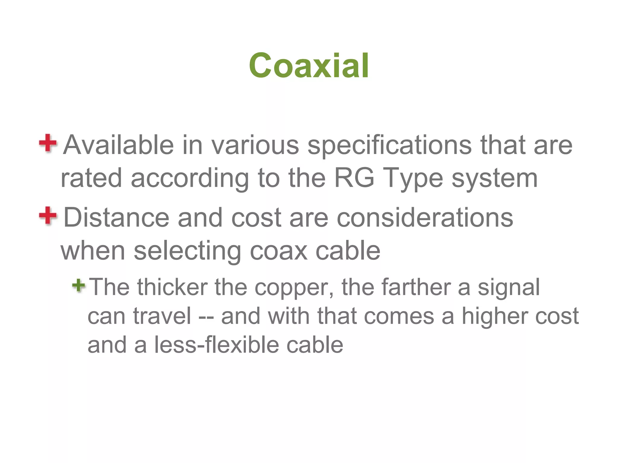 Coaxial

Available in various specifications that are
rated according to the RG Type system
Distance and cost are considerations
when selecting coax cable
  The thicker the copper, the farther a signal
  can travel -- and with that comes a higher cost
  and a less-flexible cable
 