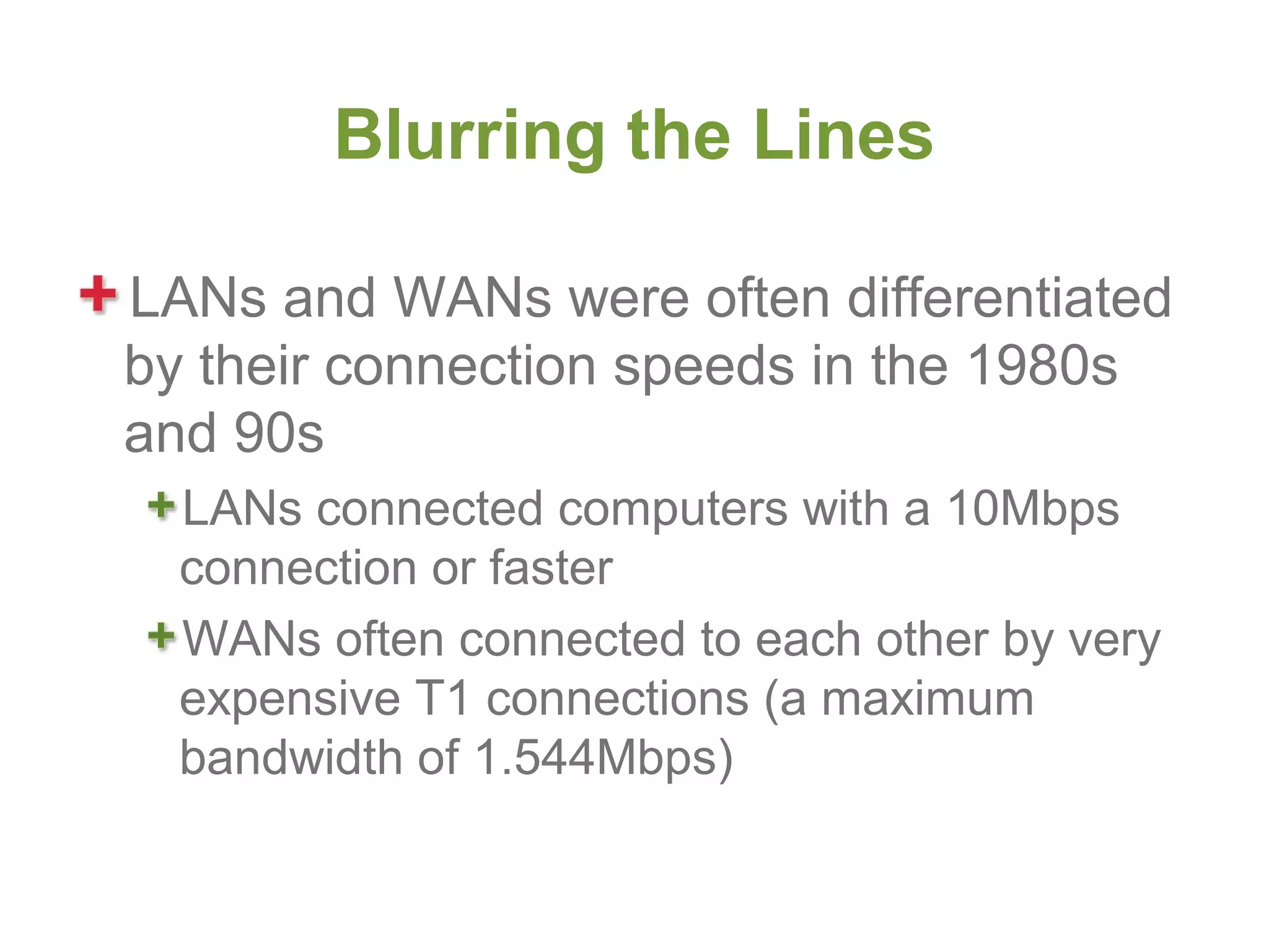 Blurring the Lines

LANs and WANs were often differentiated
by their connection speeds in the 1980s
and 90s
  LANs connected computers with a 10Mbps
  connection or faster
  WANs often connected to each other by very
  expensive T1 connections (a maximum
  bandwidth of 1.544Mbps)
 