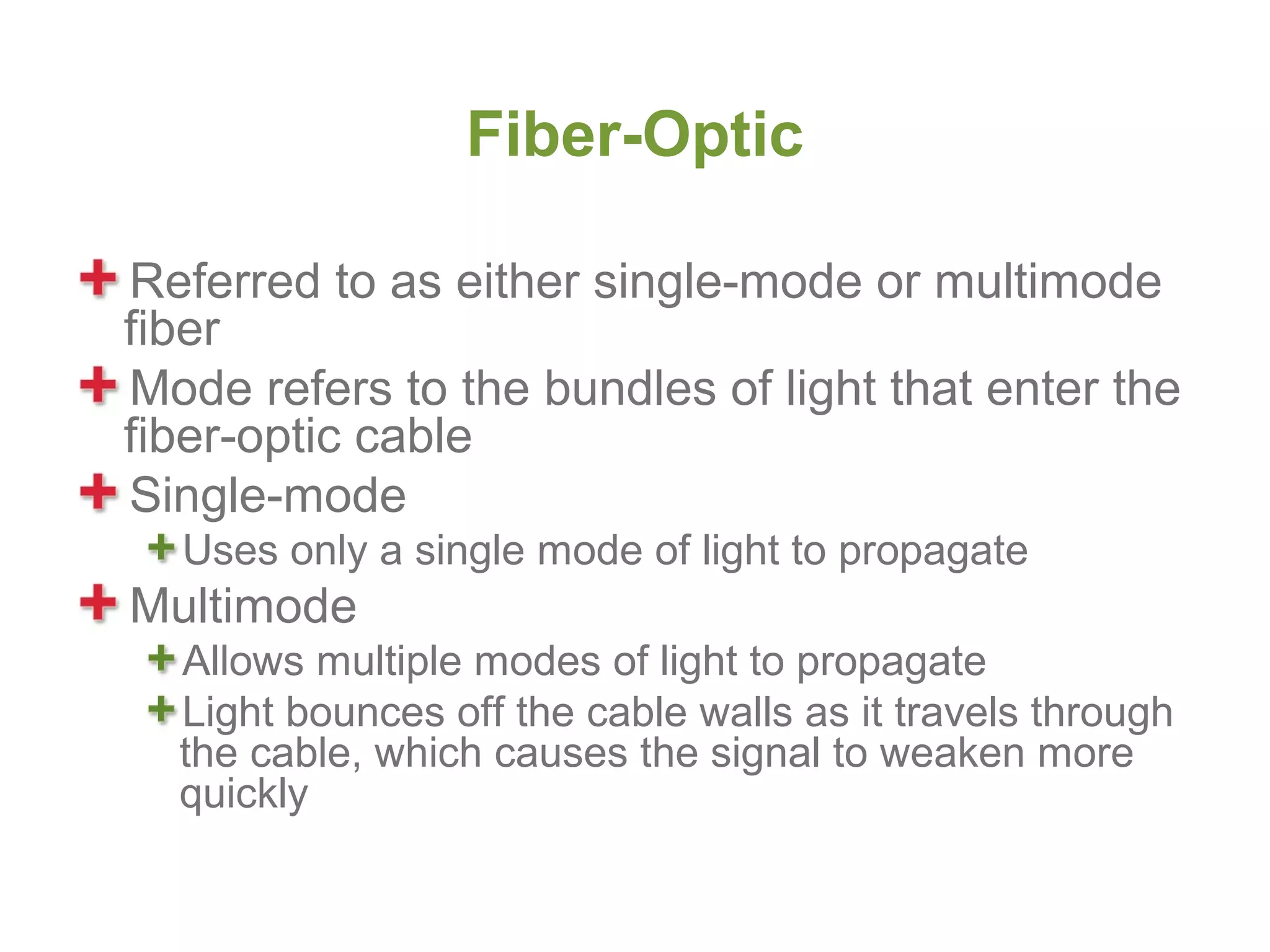 Fiber-Optic

Referred to as either single-mode or multimode
fiber
Mode refers to the bundles of light that enter the
fiber-optic cable
Single-mode
  Uses only a single mode of light to propagate
Multimode
  Allows multiple modes of light to propagate
  Light bounces off the cable walls as it travels through
  the cable, which causes the signal to weaken more
  quickly
 