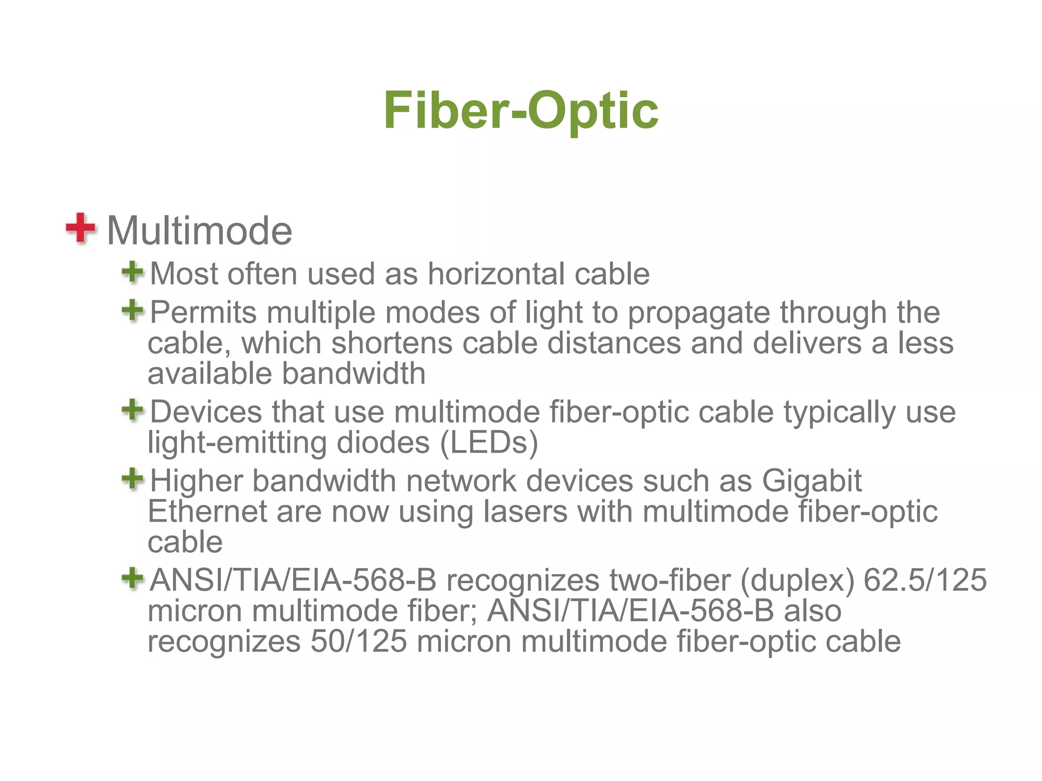 Fiber-Optic

Multimode
 Most often used as horizontal cable
 Permits multiple modes of light to propagate through the
 cable, which shortens cable distances and delivers a less
 available bandwidth
 Devices that use multimode fiber-optic cable typically use
 light-emitting diodes (LEDs)
 Higher bandwidth network devices such as Gigabit
 Ethernet are now using lasers with multimode fiber-optic
 cable
 ANSI/TIA/EIA-568-B recognizes two-fiber (duplex) 62.5/125
 micron multimode fiber; ANSI/TIA/EIA-568-B also
 recognizes 50/125 micron multimode fiber-optic cable
 