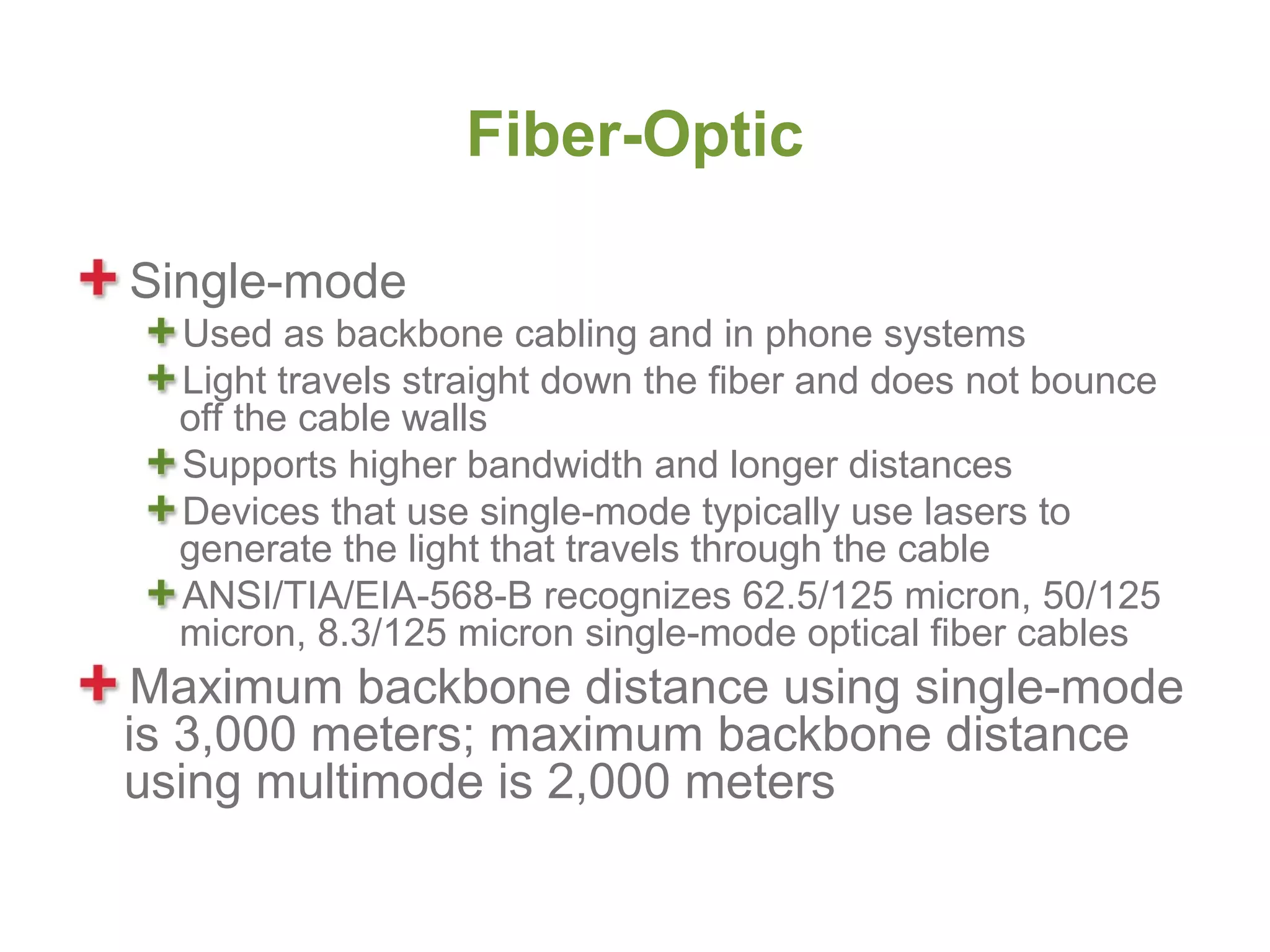 Fiber-Optic

Single-mode
  Used as backbone cabling and in phone systems
  Light travels straight down the fiber and does not bounce
  off the cable walls
  Supports higher bandwidth and longer distances
  Devices that use single-mode typically use lasers to
  generate the light that travels through the cable
  ANSI/TIA/EIA-568-B recognizes 62.5/125 micron, 50/125
  micron, 8.3/125 micron single-mode optical fiber cables
 Maximum backbone distance using single-mode
is 3,000 meters; maximum backbone distance
using multimode is 2,000 meters
 