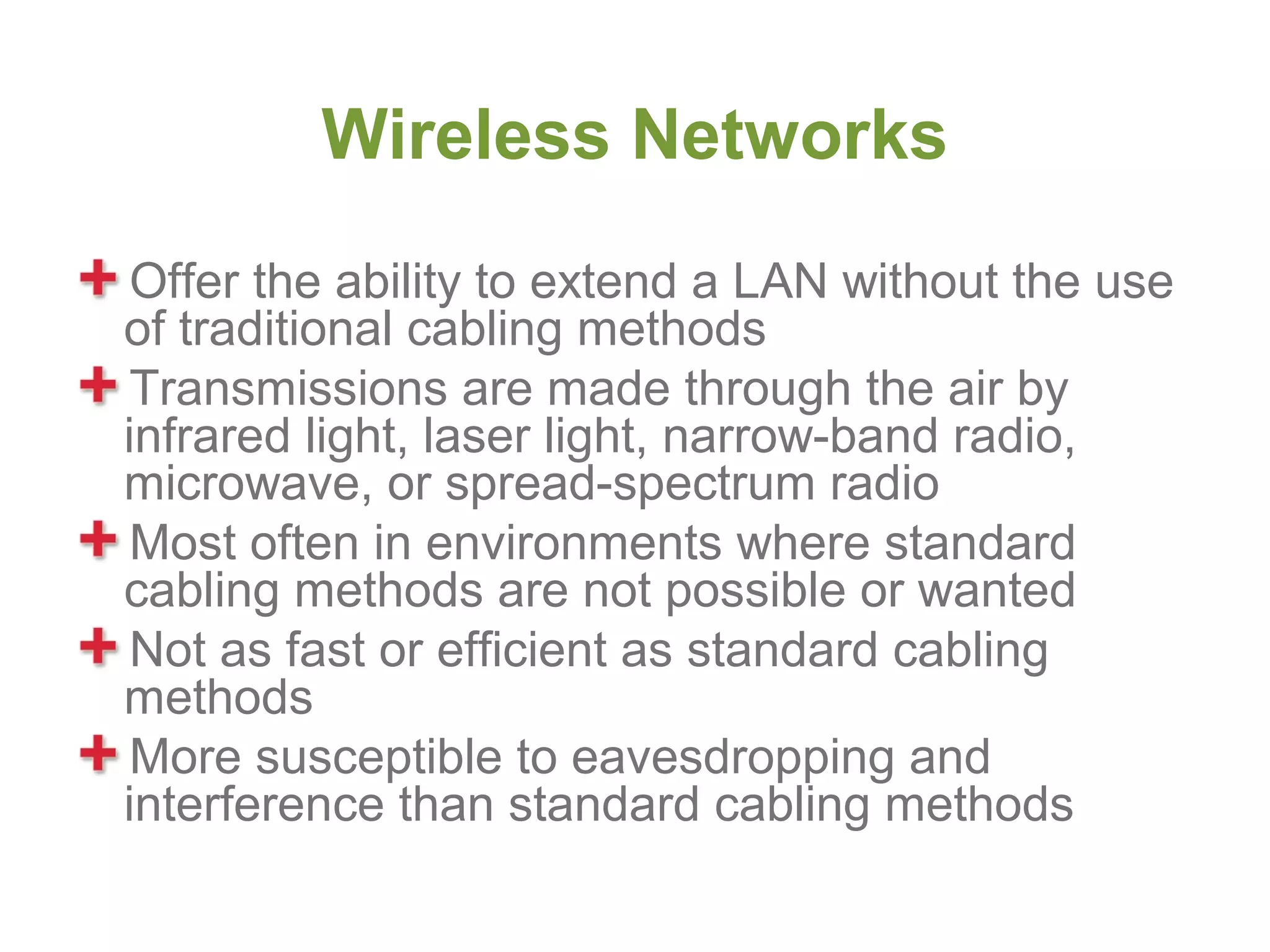Wireless Networks
 Offer the ability to extend a LAN without the use
of traditional cabling methods
 Transmissions are made through the air by
infrared light, laser light, narrow-band radio,
microwave, or spread-spectrum radio
 Most often in environments where standard
cabling methods are not possible or wanted
 Not as fast or efficient as standard cabling
methods
 More susceptible to eavesdropping and
interference than standard cabling methods
 