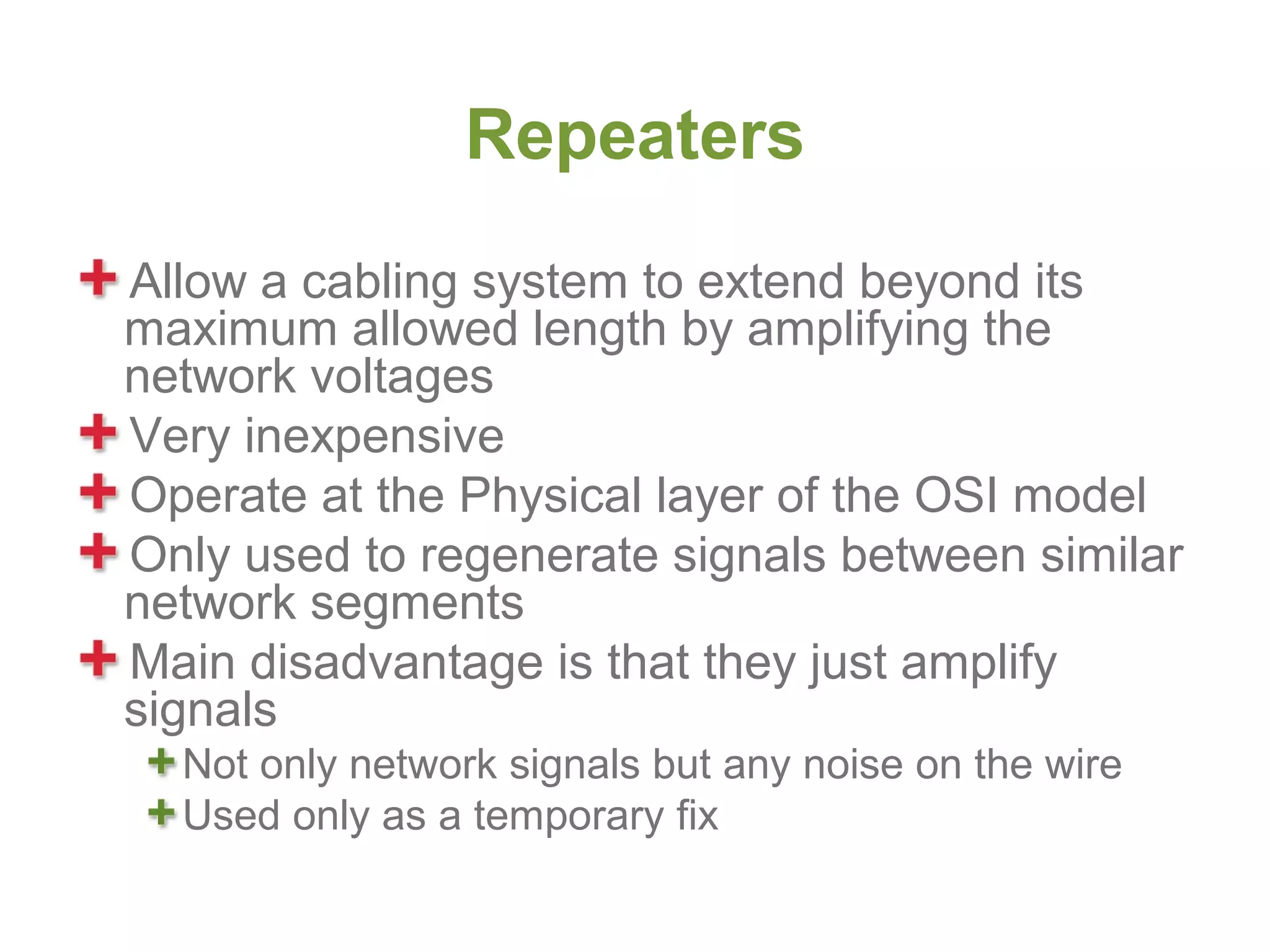 Repeaters
Allow a cabling system to extend beyond its
maximum allowed length by amplifying the
network voltages
Very inexpensive
Operate at the Physical layer of the OSI model
Only used to regenerate signals between similar
network segments
Main disadvantage is that they just amplify
signals
  Not only network signals but any noise on the wire
  Used only as a temporary fix
 