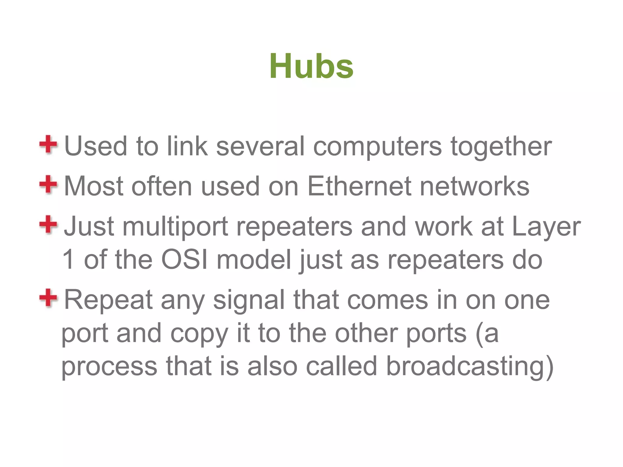 Hubs

Used to link several computers together
Most often used on Ethernet networks
Just multiport repeaters and work at Layer
1 of the OSI model just as repeaters do
Repeat any signal that comes in on one
port and copy it to the other ports (a
process that is also called broadcasting)
 