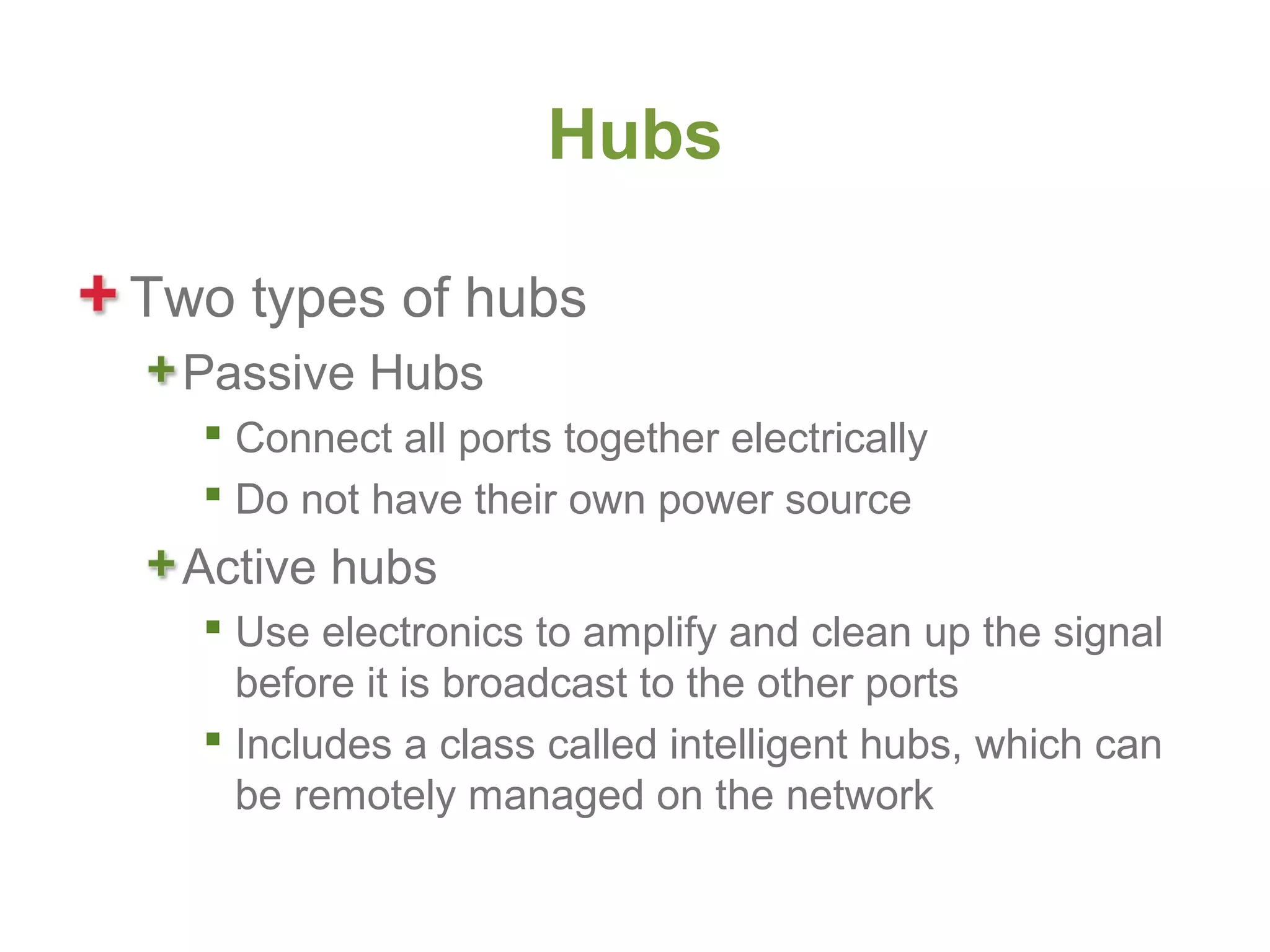 Hubs

Two types of hubs
 Passive Hubs
   Connect all ports together electrically
   Do not have their own power source
 Active hubs
   Use electronics to amplify and clean up the signal
    before it is broadcast to the other ports
   Includes a class called intelligent hubs, which can
    be remotely managed on the network
 