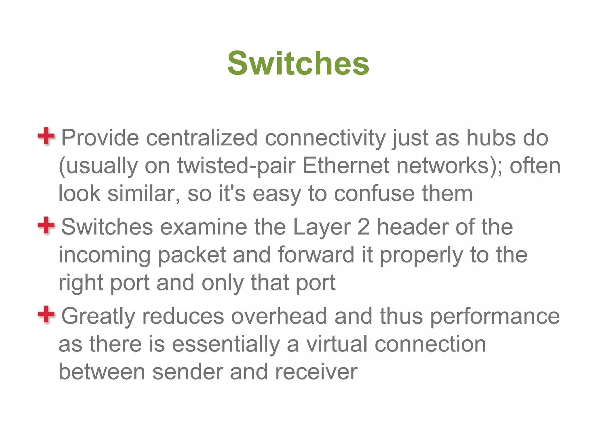Switches

 Provide centralized connectivity just as hubs do
(usually on twisted-pair Ethernet networks); often
look similar, so it's easy to confuse them
 Switches examine the Layer 2 header of the
incoming packet and forward it properly to the
right port and only that port
 Greatly reduces overhead and thus performance
as there is essentially a virtual connection
between sender and receiver
 