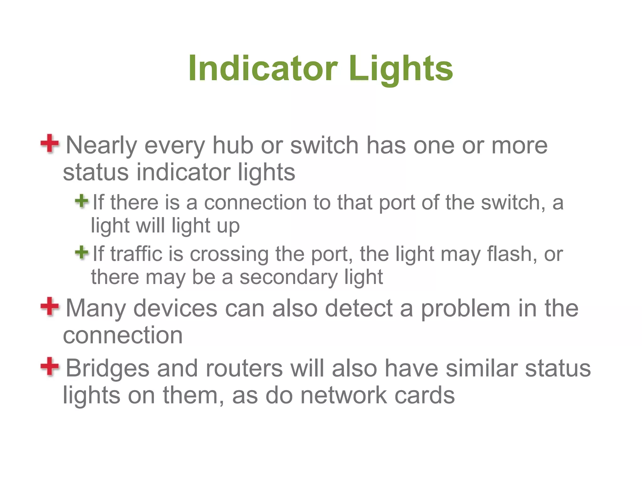 Indicator Lights

Nearly every hub or switch has one or more
status indicator lights
  If there is a connection to that port of the switch, a
  light will light up
  If traffic is crossing the port, the light may flash, or
  there may be a secondary light
 Many devices can also detect a problem in the
connection
 Bridges and routers will also have similar status
lights on them, as do network cards
 