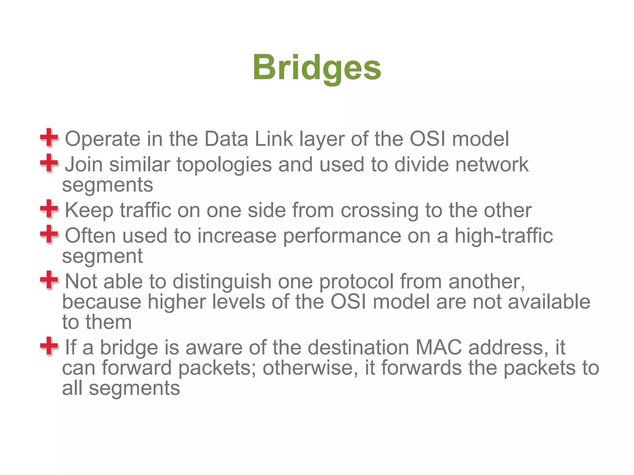 Bridges
Operate in the Data Link layer of the OSI model
Join similar topologies and used to divide network
segments
Keep traffic on one side from crossing to the other
Often used to increase performance on a high-traffic
segment
Not able to distinguish one protocol from another,
because higher levels of the OSI model are not available
to them
If a bridge is aware of the destination MAC address, it
can forward packets; otherwise, it forwards the packets to
all segments
 