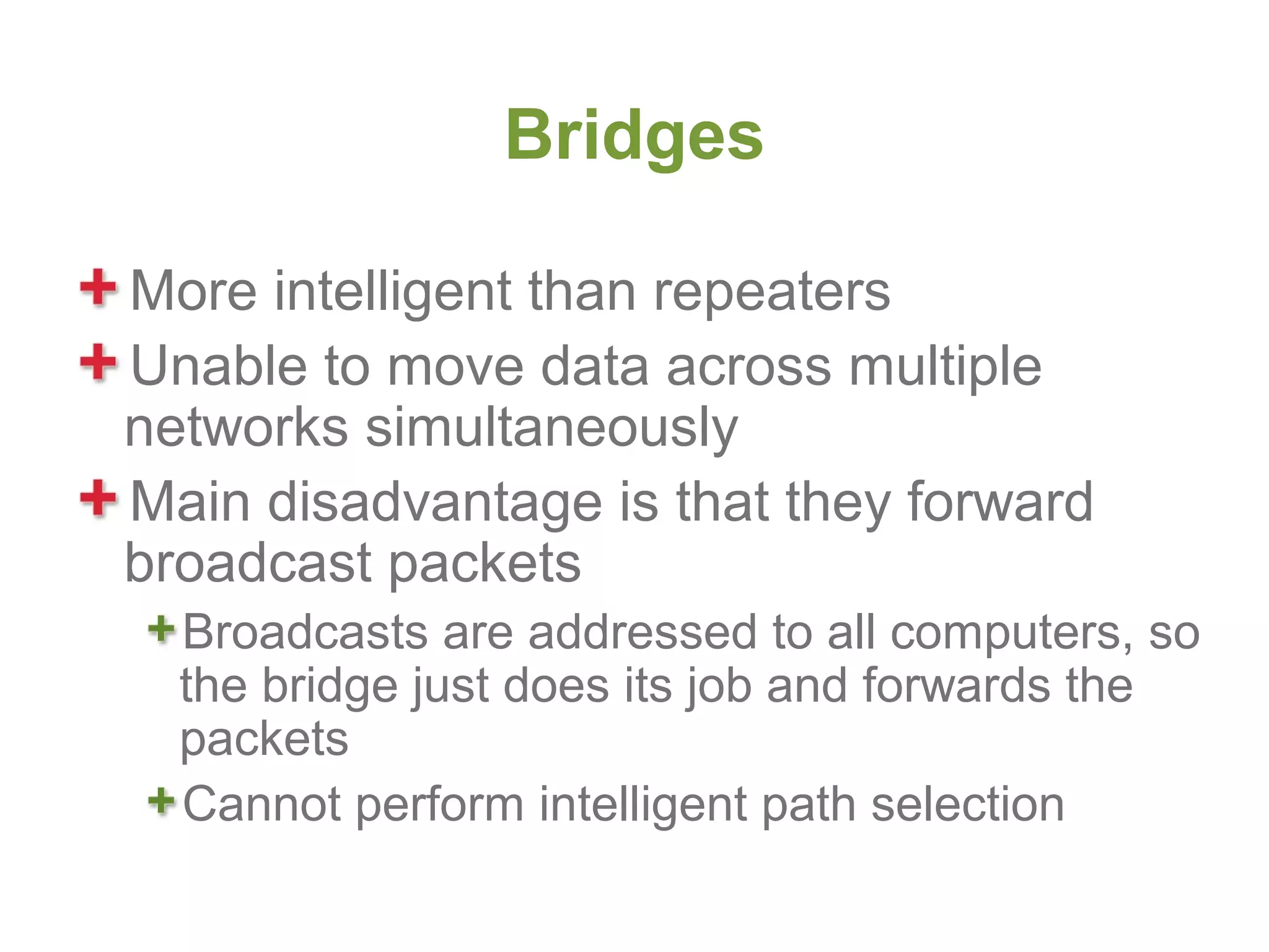 Bridges

More intelligent than repeaters
Unable to move data across multiple
networks simultaneously
Main disadvantage is that they forward
broadcast packets
  Broadcasts are addressed to all computers, so
  the bridge just does its job and forwards the
  packets
  Cannot perform intelligent path selection
 