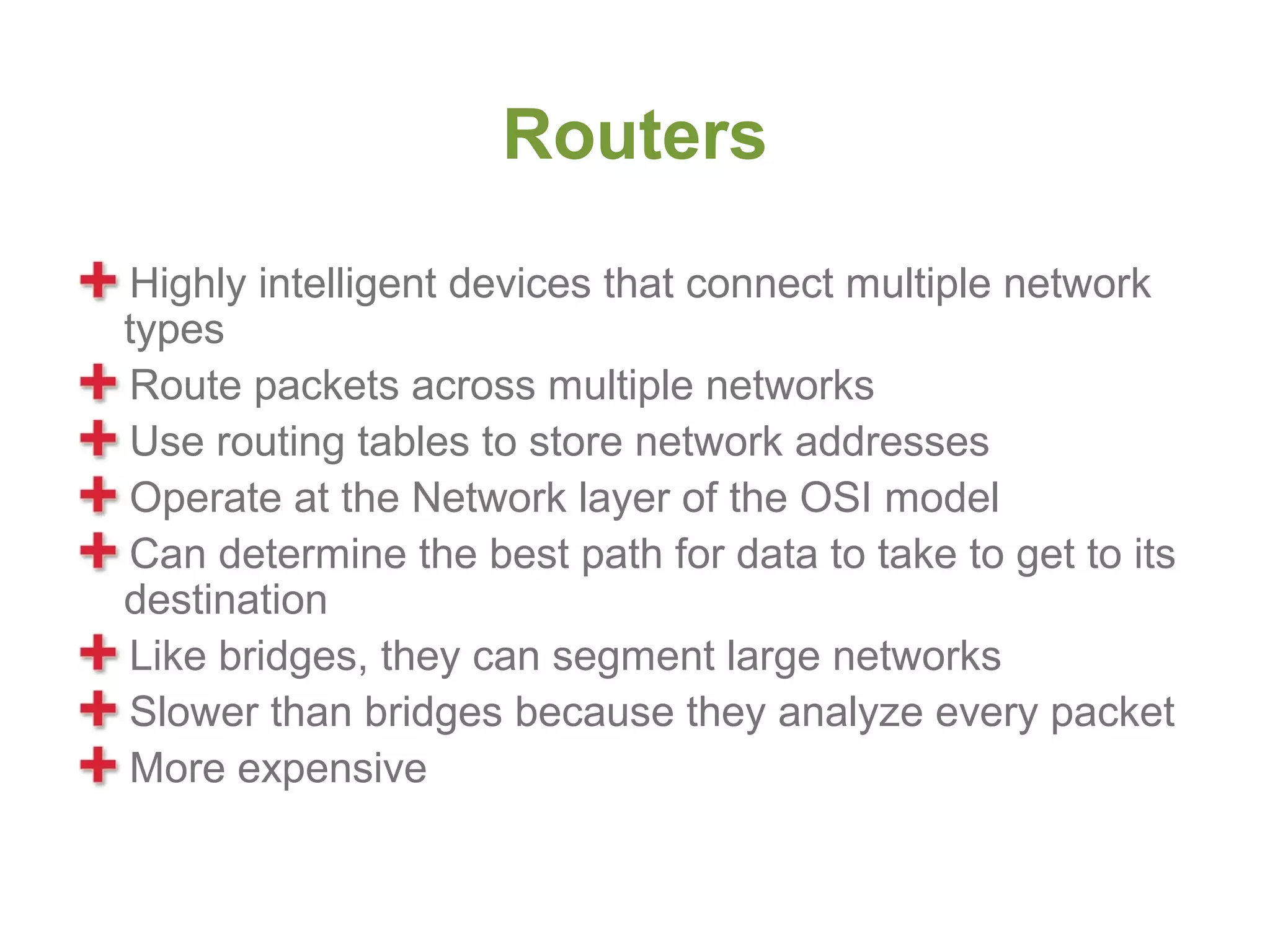 Routers
Highly intelligent devices that connect multiple network
types
Route packets across multiple networks
Use routing tables to store network addresses
Operate at the Network layer of the OSI model
Can determine the best path for data to take to get to its
destination
Like bridges, they can segment large networks
Slower than bridges because they analyze every packet
More expensive
 