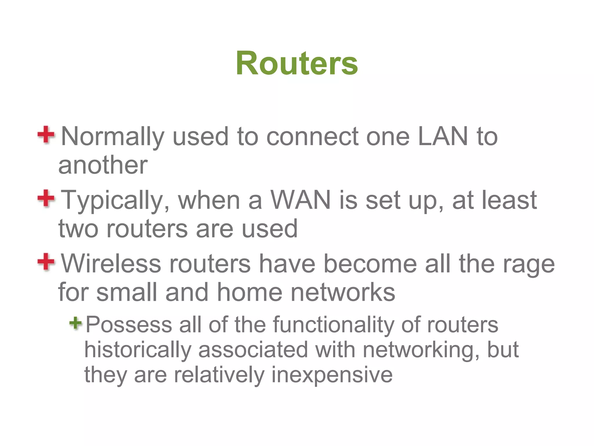 Routers

Normally used to connect one LAN to
another
Typically, when a WAN is set up, at least
two routers are used
Wireless routers have become all the rage
for small and home networks
  Possess all of the functionality of routers
  historically associated with networking, but
  they are relatively inexpensive
 