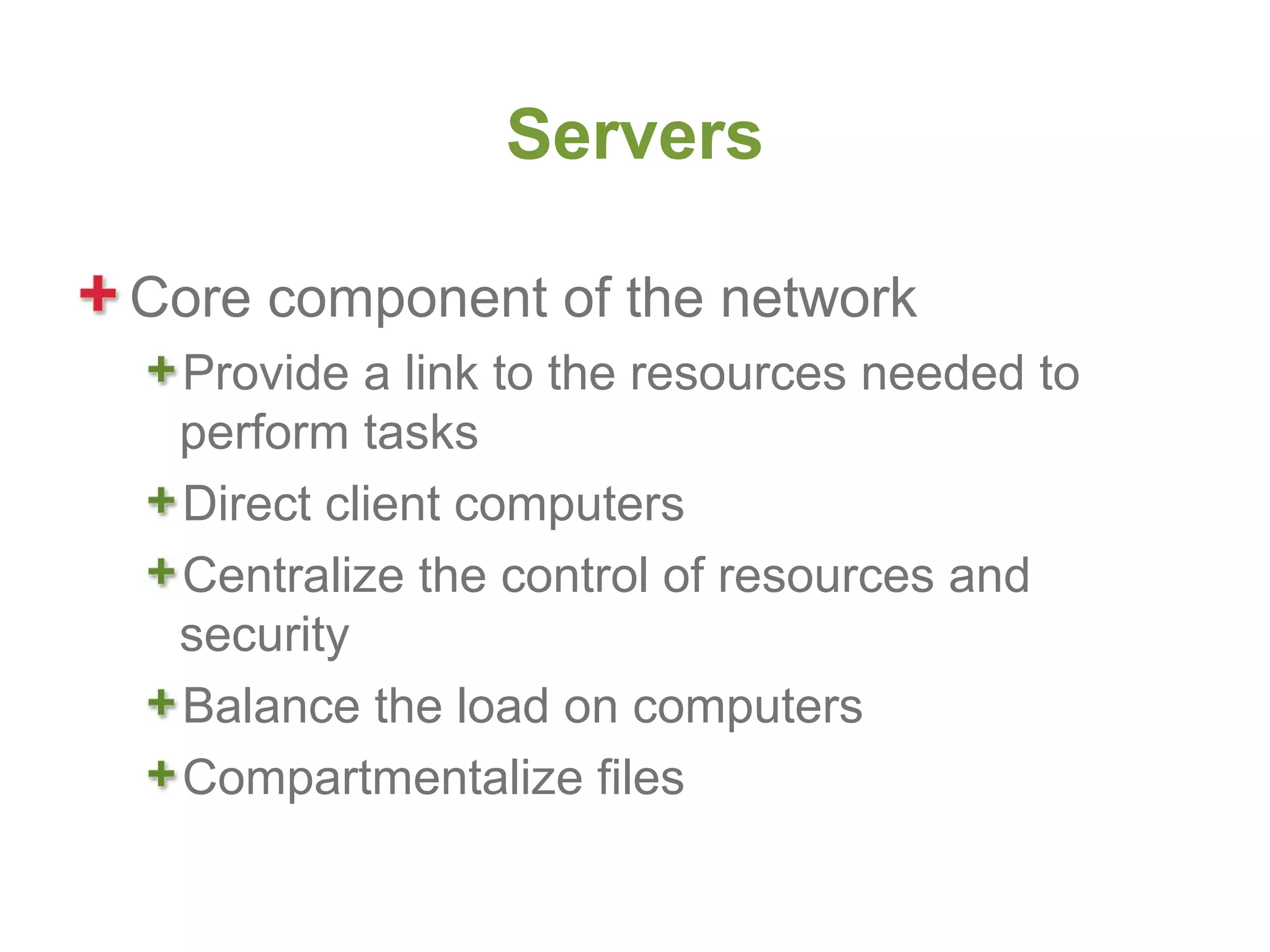 Servers

Core component of the network
 Provide a link to the resources needed to
 perform tasks
 Direct client computers
 Centralize the control of resources and
 security
 Balance the load on computers
 Compartmentalize files
 