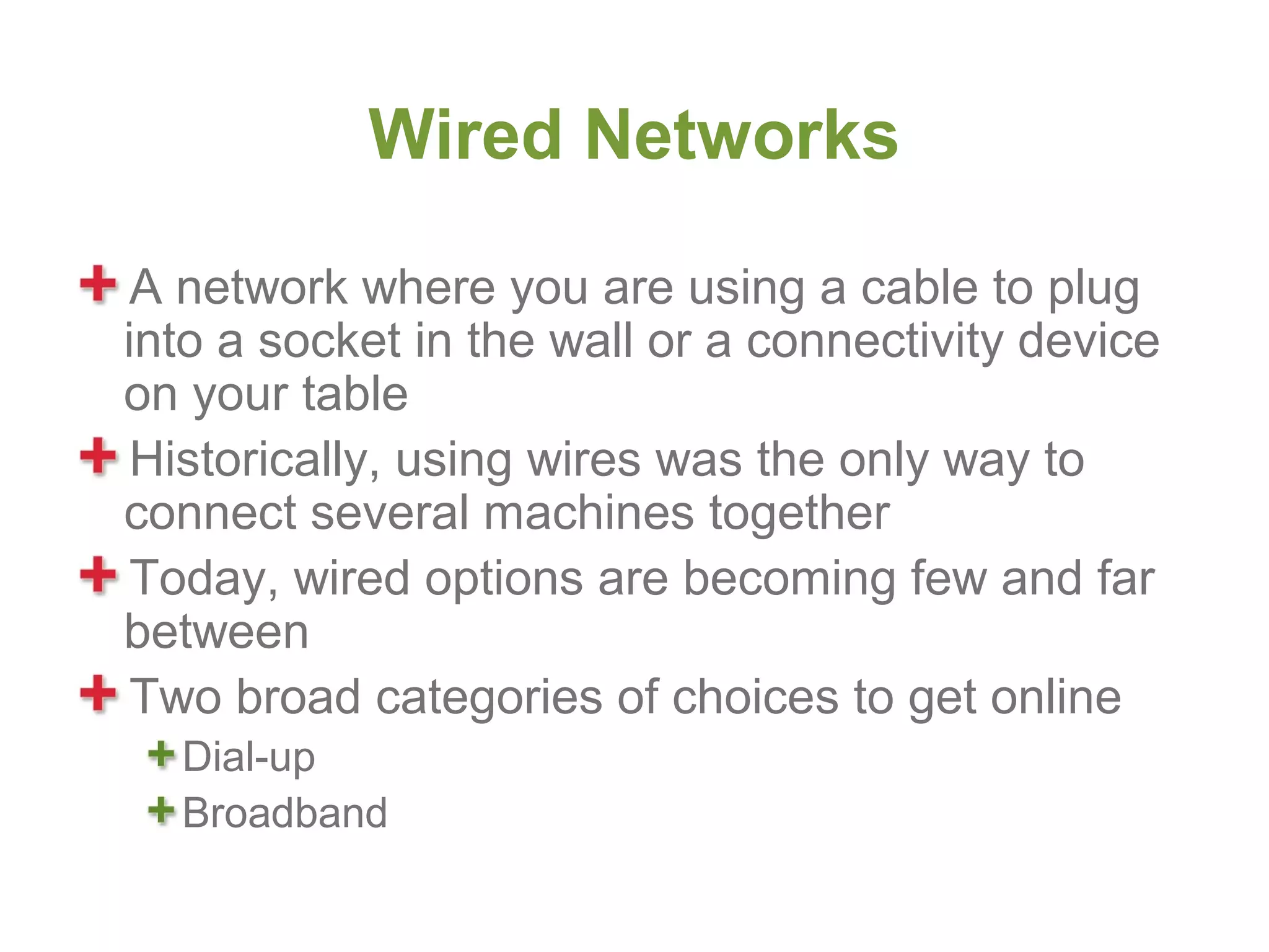 Wired Networks

 A network where you are using a cable to plug
into a socket in the wall or a connectivity device
on your table
 Historically, using wires was the only way to
connect several machines together
 Today, wired options are becoming few and far
between
 Two broad categories of choices to get online
  Dial-up
  Broadband
 