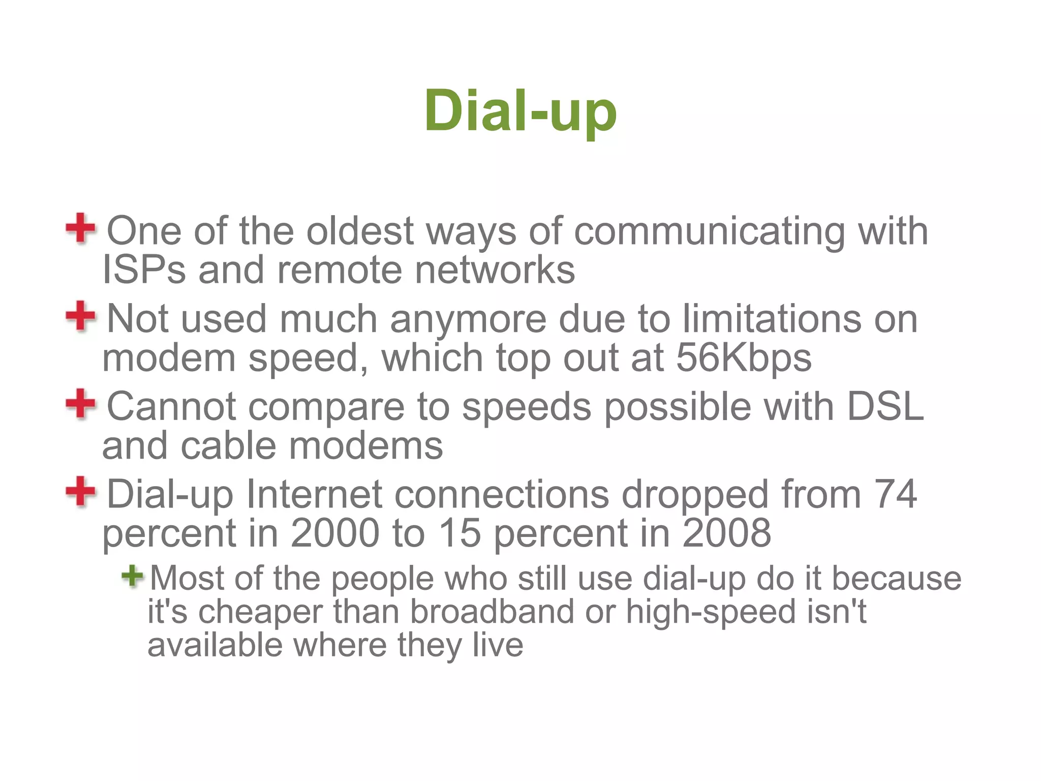 Dial-up
One of the oldest ways of communicating with
ISPs and remote networks
Not used much anymore due to limitations on
modem speed, which top out at 56Kbps
Cannot compare to speeds possible with DSL
and cable modems
Dial-up Internet connections dropped from 74
percent in 2000 to 15 percent in 2008
  Most of the people who still use dial-up do it because
  it's cheaper than broadband or high-speed isn't
  available where they live
 