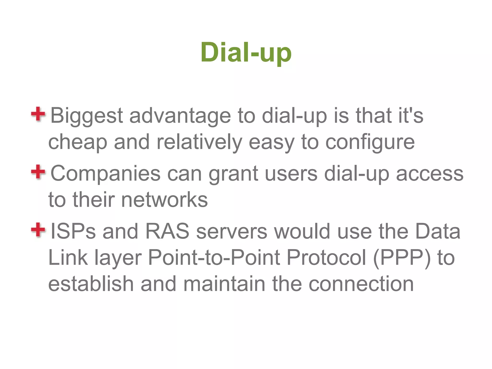 Dial-up

Biggest advantage to dial-up is that it's
cheap and relatively easy to configure
Companies can grant users dial-up access
to their networks
ISPs and RAS servers would use the Data
Link layer Point-to-Point Protocol (PPP) to
establish and maintain the connection
 