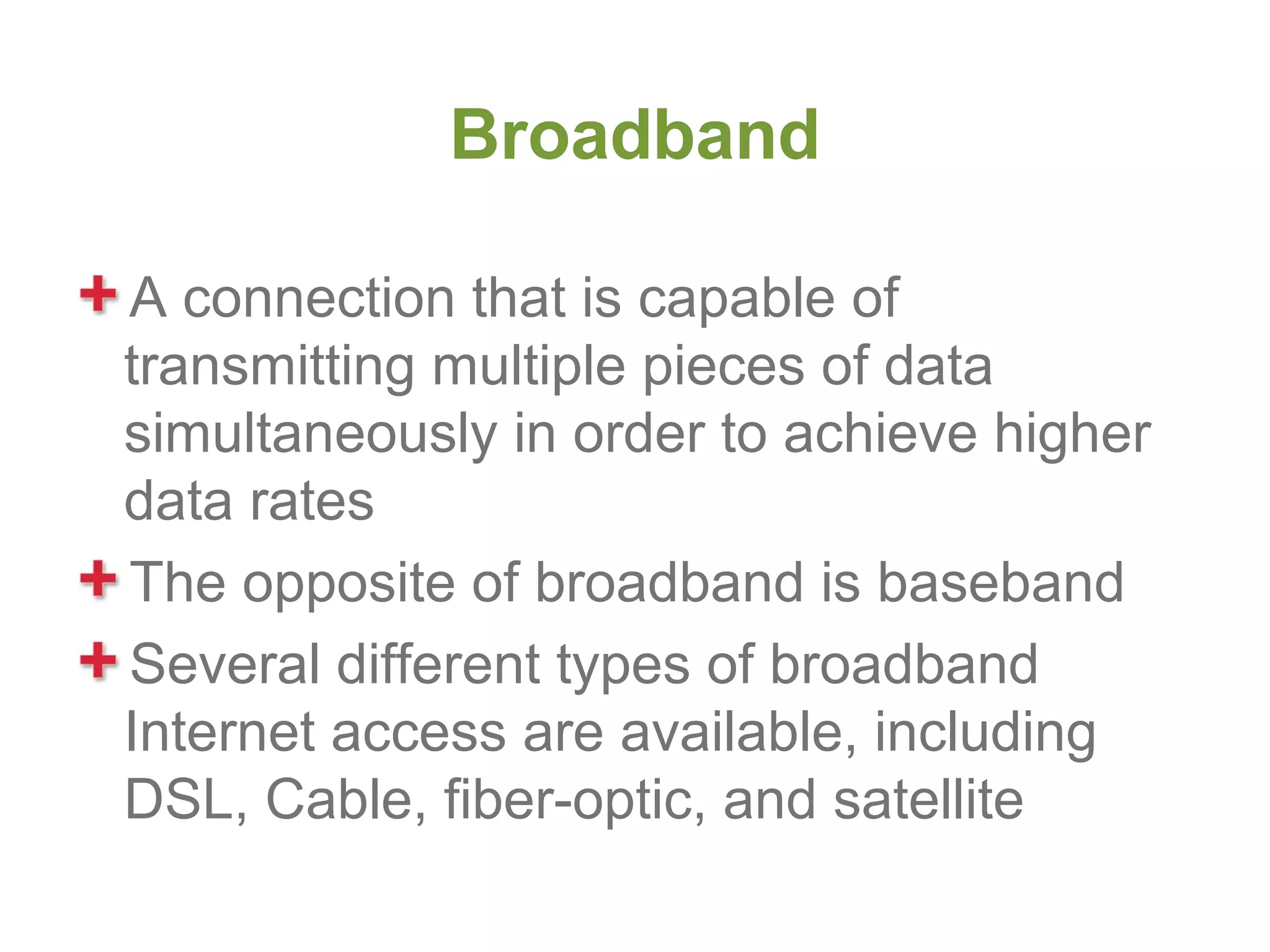 Broadband

A connection that is capable of
transmitting multiple pieces of data
simultaneously in order to achieve higher
data rates
The opposite of broadband is baseband
Several different types of broadband
Internet access are available, including
DSL, Cable, fiber-optic, and satellite
 