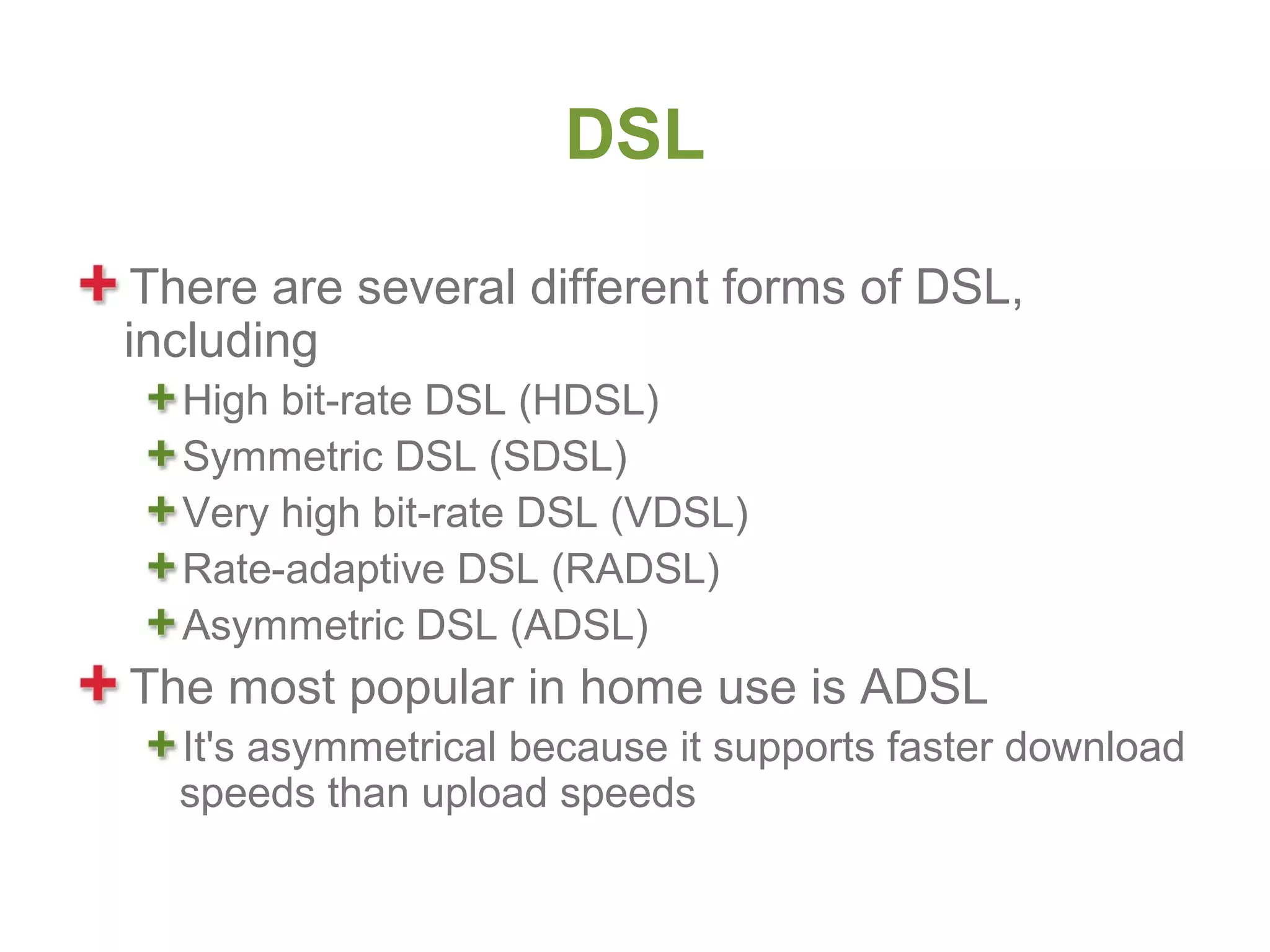 DSL

 There are several different forms of DSL,
including
  High bit-rate DSL (HDSL)
  Symmetric DSL (SDSL)
  Very high bit-rate DSL (VDSL)
  Rate-adaptive DSL (RADSL)
  Asymmetric DSL (ADSL)
The most popular in home use is ADSL
  It's asymmetrical because it supports faster download
  speeds than upload speeds
 
