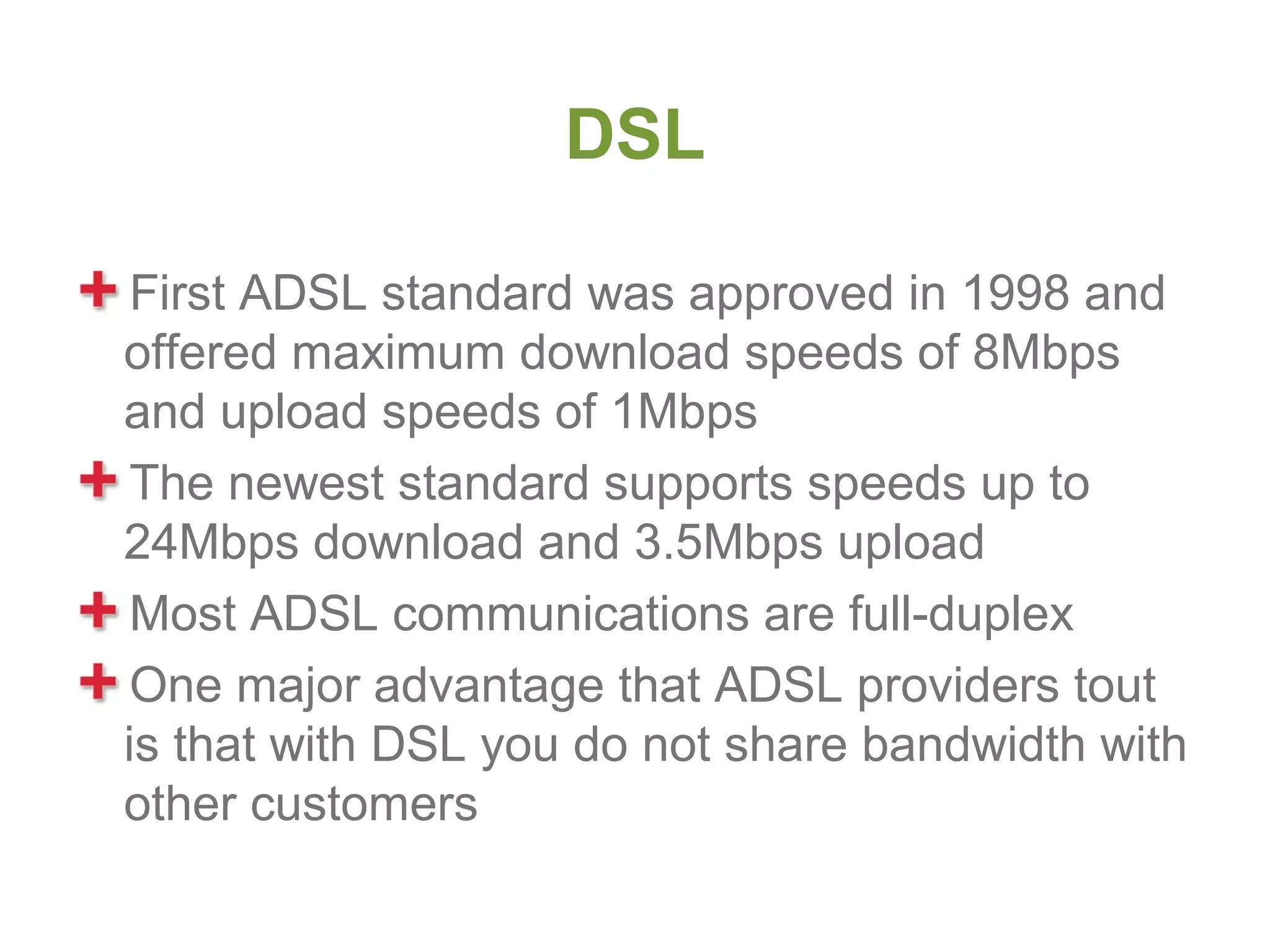 DSL

 First ADSL standard was approved in 1998 and
offered maximum download speeds of 8Mbps
and upload speeds of 1Mbps
 The newest standard supports speeds up to
24Mbps download and 3.5Mbps upload
 Most ADSL communications are full-duplex
 One major advantage that ADSL providers tout
is that with DSL you do not share bandwidth with
other customers
 