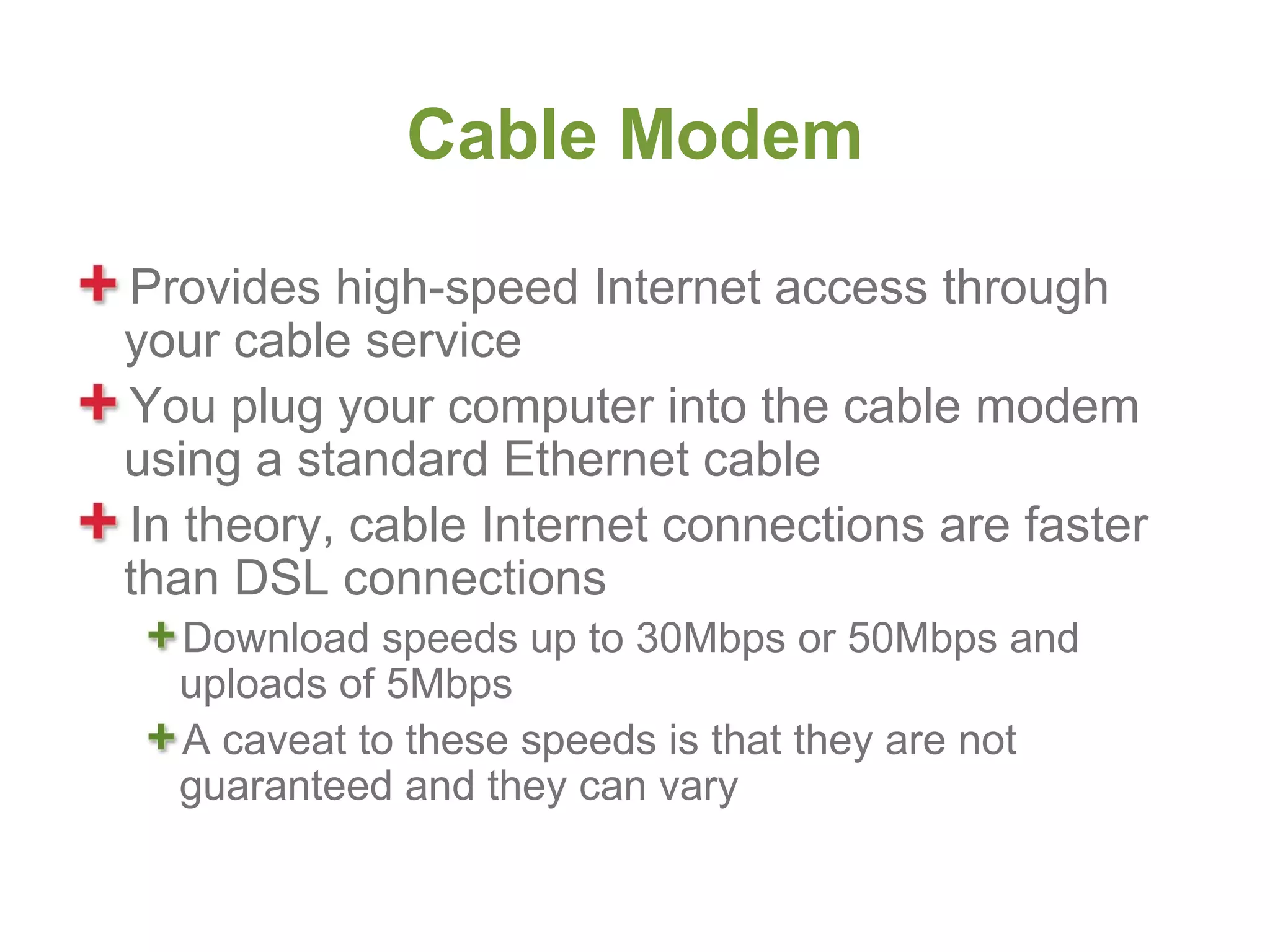 Cable Modem

Provides high-speed Internet access through
your cable service
You plug your computer into the cable modem
using a standard Ethernet cable
In theory, cable Internet connections are faster
than DSL connections
  Download speeds up to 30Mbps or 50Mbps and
  uploads of 5Mbps
  A caveat to these speeds is that they are not
  guaranteed and they can vary
 
