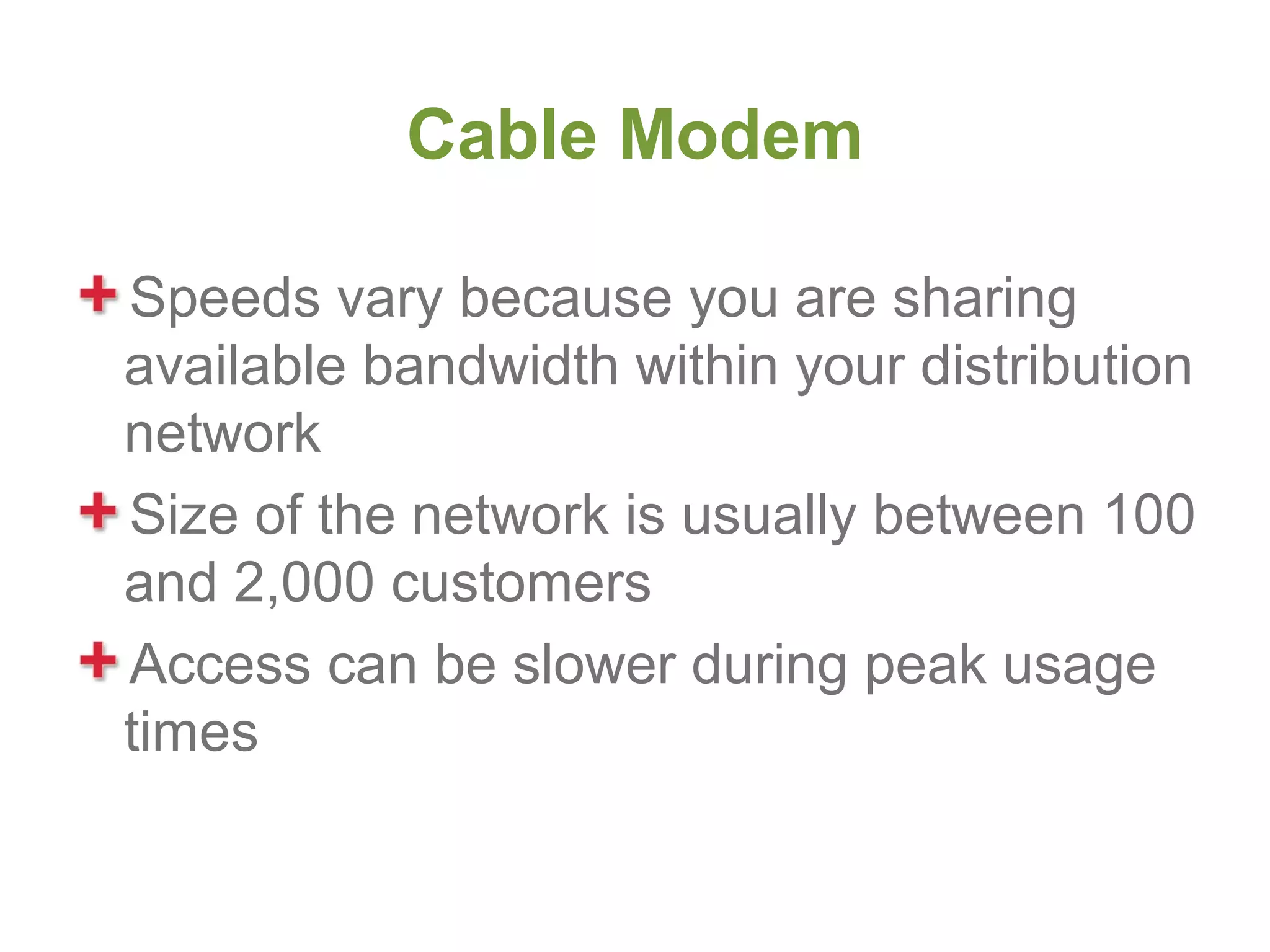 Cable Modem

Speeds vary because you are sharing
available bandwidth within your distribution
network
Size of the network is usually between 100
and 2,000 customers
Access can be slower during peak usage
times
 
