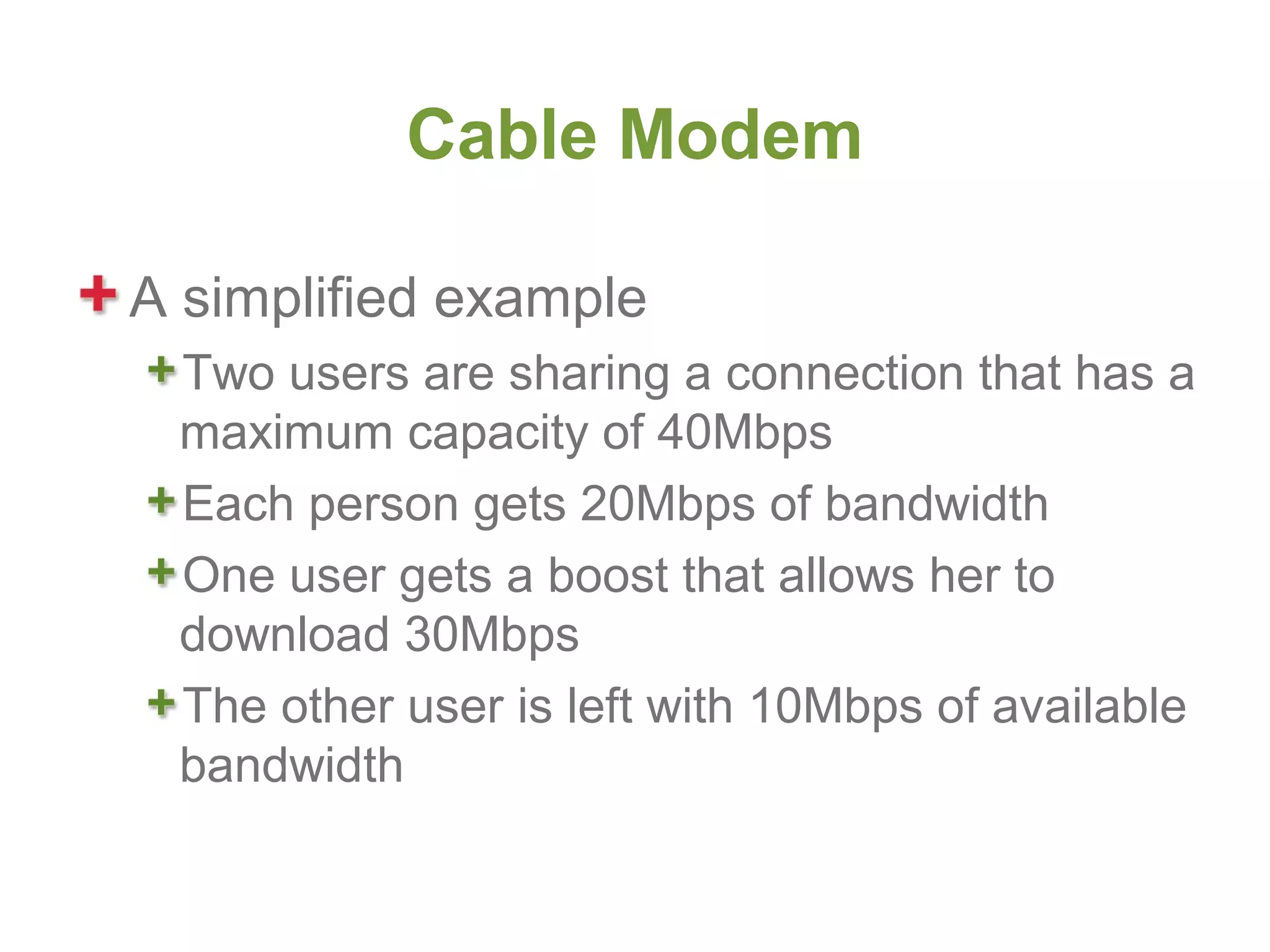 Cable Modem

A simplified example
 Two users are sharing a connection that has a
 maximum capacity of 40Mbps
 Each person gets 20Mbps of bandwidth
 One user gets a boost that allows her to
 download 30Mbps
 The other user is left with 10Mbps of available
 bandwidth
 