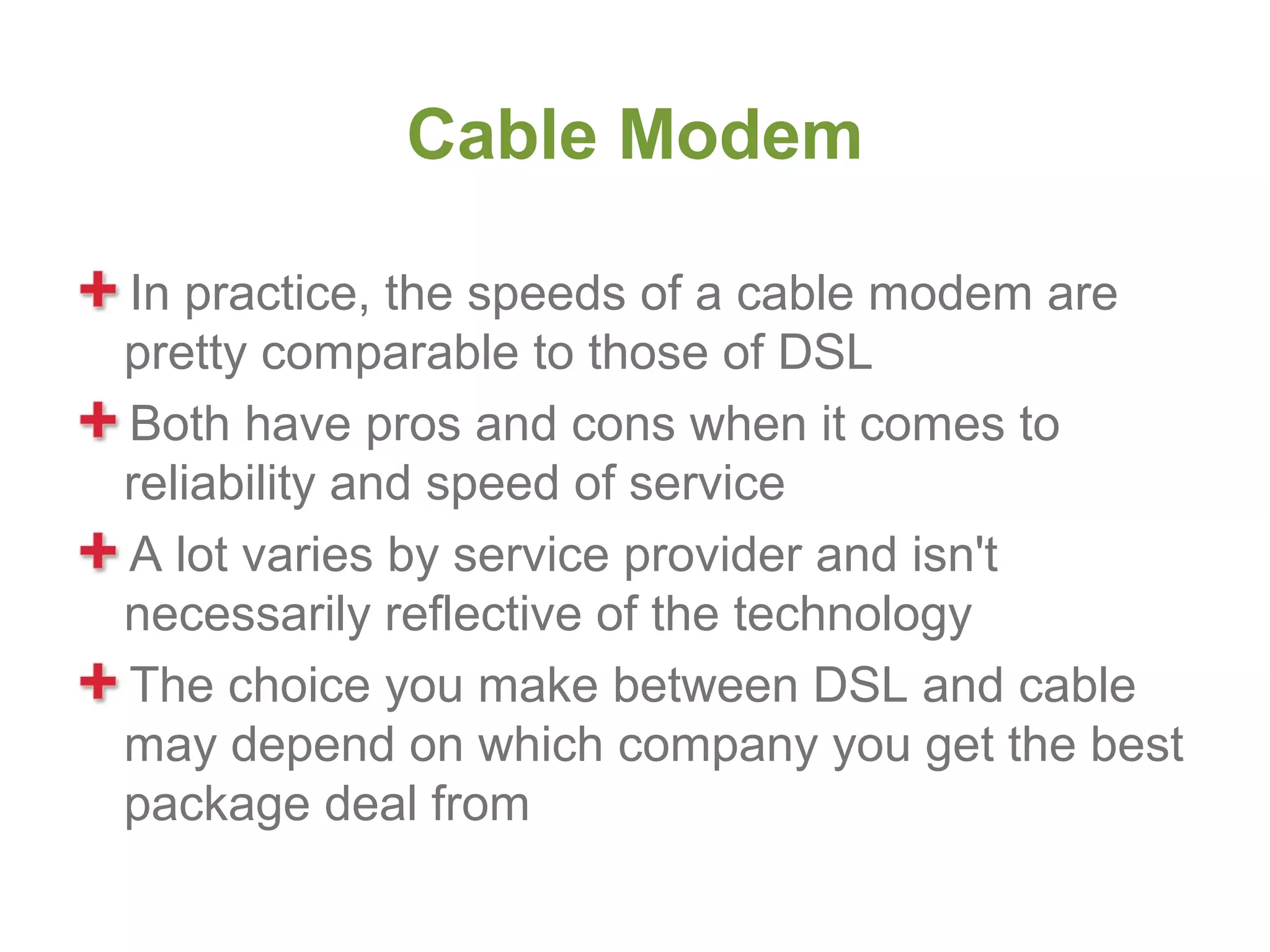 Cable Modem

In practice, the speeds of a cable modem are
pretty comparable to those of DSL
Both have pros and cons when it comes to
reliability and speed of service
A lot varies by service provider and isn't
necessarily reflective of the technology
The choice you make between DSL and cable
may depend on which company you get the best
package deal from
 