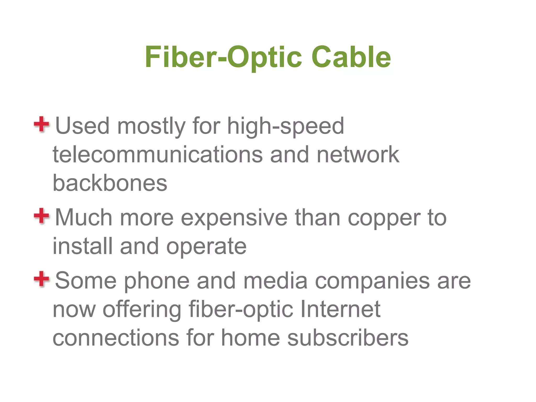 Fiber-Optic Cable

Used mostly for high-speed
telecommunications and network
backbones
Much more expensive than copper to
install and operate
Some phone and media companies are
now offering fiber-optic Internet
connections for home subscribers
 