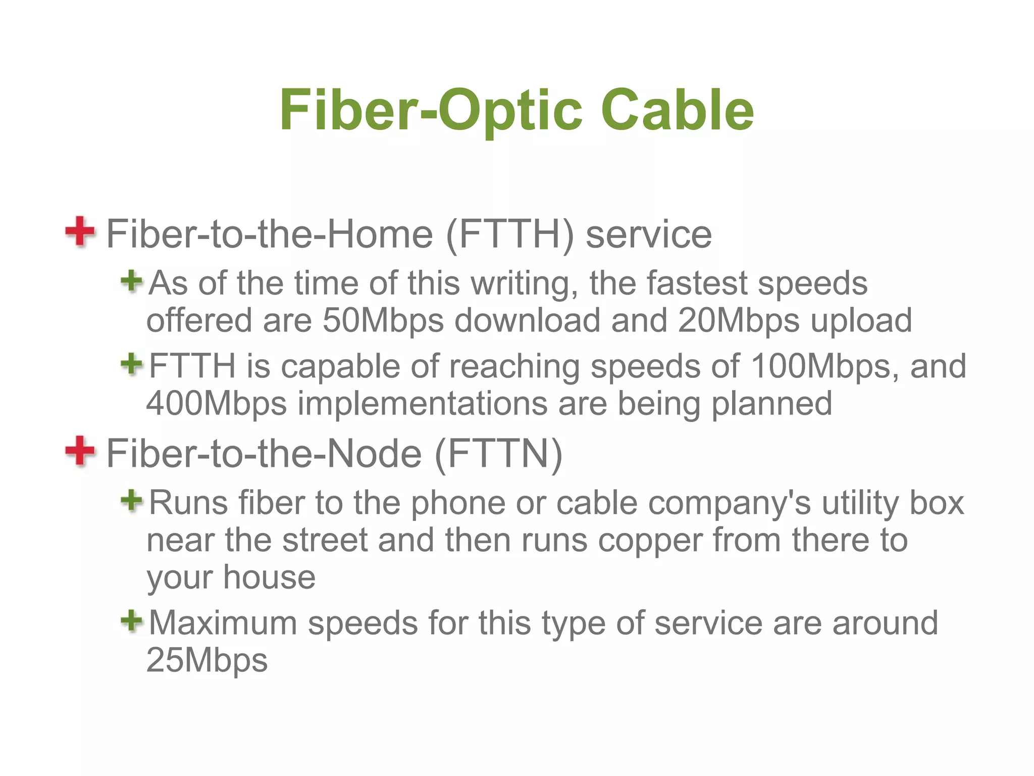 Fiber-Optic Cable

Fiber-to-the-Home (FTTH) service
  As of the time of this writing, the fastest speeds
  offered are 50Mbps download and 20Mbps upload
  FTTH is capable of reaching speeds of 100Mbps, and
  400Mbps implementations are being planned
Fiber-to-the-Node (FTTN)
  Runs fiber to the phone or cable company's utility box
  near the street and then runs copper from there to
  your house
  Maximum speeds for this type of service are around
  25Mbps
 