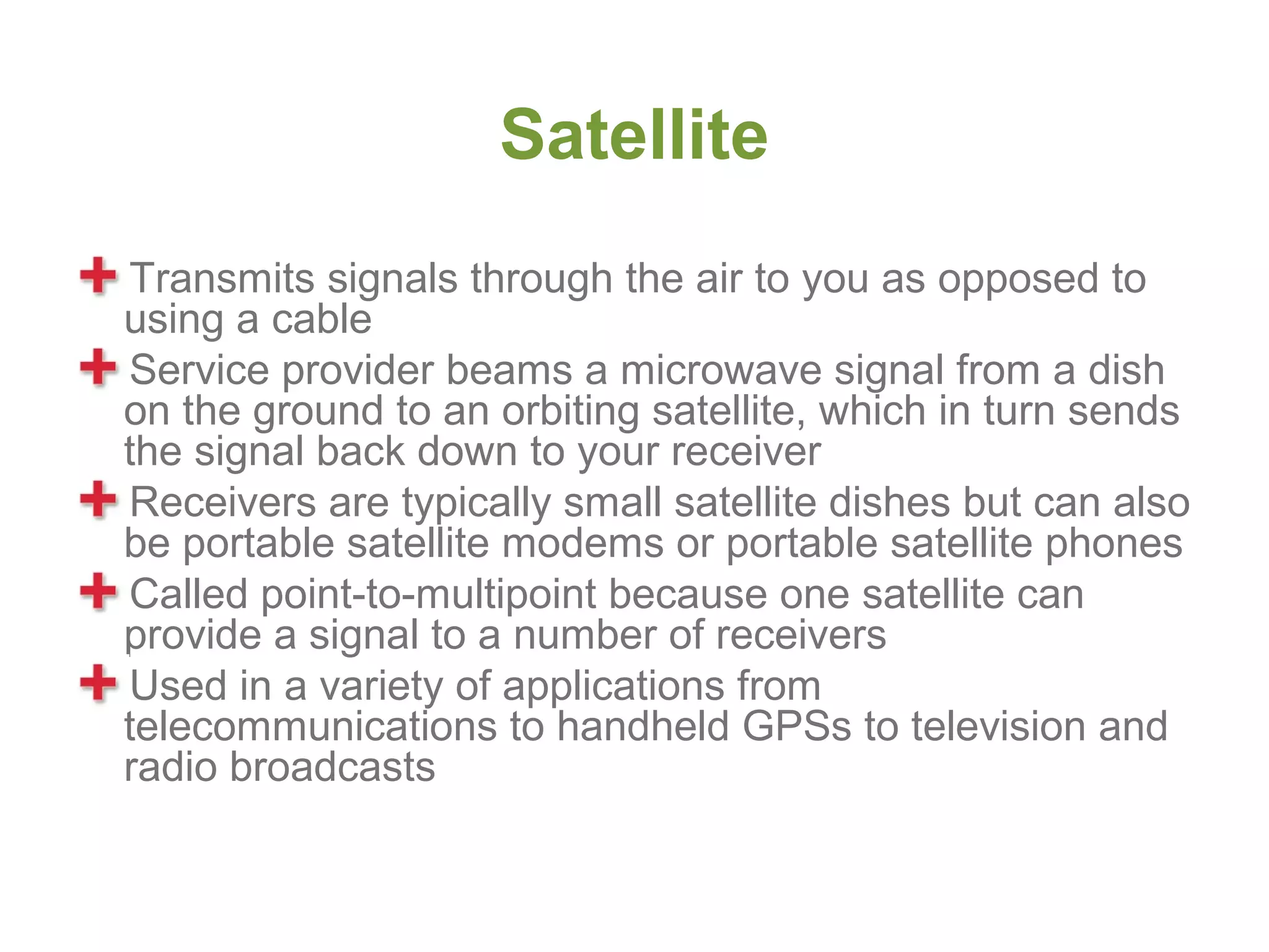 Satellite
Transmits signals through the air to you as opposed to
using a cable
Service provider beams a microwave signal from a dish
on the ground to an orbiting satellite, which in turn sends
the signal back down to your receiver
Receivers are typically small satellite dishes but can also
be portable satellite modems or portable satellite phones
Called point-to-multipoint because one satellite can
provide a signal to a number of receivers
Used in a variety of applications from
telecommunications to handheld GPSs to television and
radio broadcasts
 